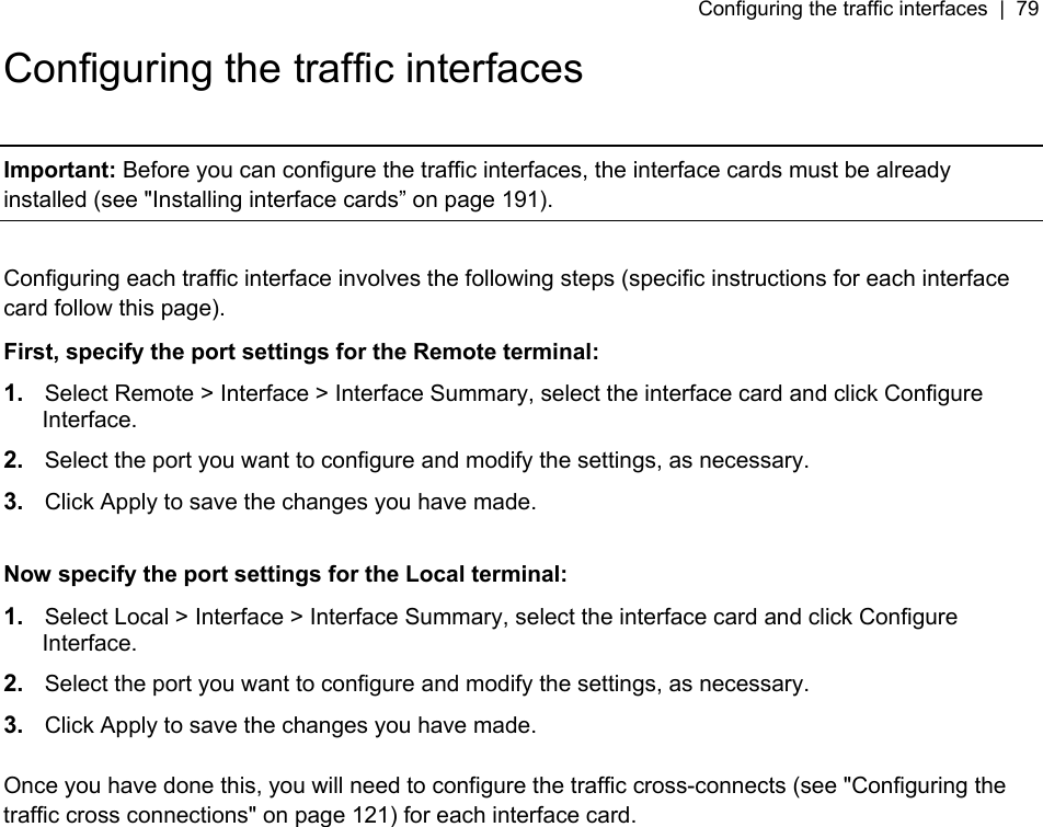 Configuring the traffic interfaces  |  79   Configuring the traffic interfaces  Important: Before you can configure the traffic interfaces, the interface cards must be already installed (see &quot;Installing interface cards” on page 191).  Configuring each traffic interface involves the following steps (specific instructions for each interface card follow this page). First, specify the port settings for the Remote terminal: 1.  Select Remote &gt; Interface &gt; Interface Summary, select the interface card and click Configure Interface. 2.  Select the port you want to configure and modify the settings, as necessary. 3.  Click Apply to save the changes you have made.  Now specify the port settings for the Local terminal: 1.  Select Local &gt; Interface &gt; Interface Summary, select the interface card and click Configure Interface. 2.  Select the port you want to configure and modify the settings, as necessary. 3.  Click Apply to save the changes you have made.  Once you have done this, you will need to configure the traffic cross-connects (see &quot;Configuring the traffic cross connections&quot; on page 121) for each interface card.  