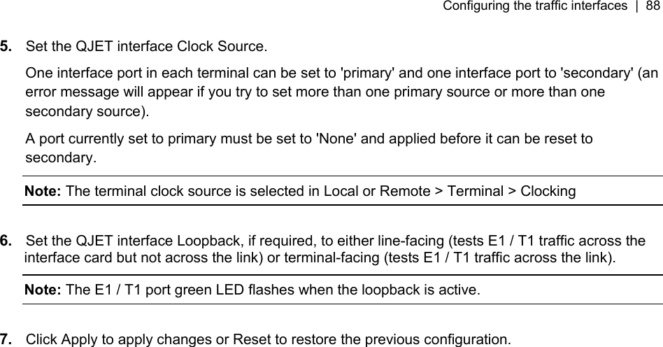 Configuring the traffic interfaces  |  88   5.  Set the QJET interface Clock Source.  One interface port in each terminal can be set to &apos;primary&apos; and one interface port to &apos;secondary&apos; (an error message will appear if you try to set more than one primary source or more than one secondary source). A port currently set to primary must be set to &apos;None&apos; and applied before it can be reset to secondary. Note: The terminal clock source is selected in Local or Remote &gt; Terminal &gt; Clocking  6.  Set the QJET interface Loopback, if required, to either line-facing (tests E1 / T1 traffic across the interface card but not across the link) or terminal-facing (tests E1 / T1 traffic across the link). Note: The E1 / T1 port green LED flashes when the loopback is active.  7.  Click Apply to apply changes or Reset to restore the previous configuration. 