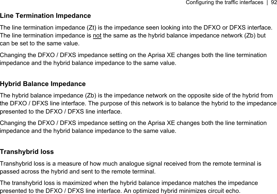 Configuring the traffic interfaces  |  92   Line Termination Impedance The line termination impedance (Zt) is the impedance seen looking into the DFXO or DFXS interface. The line termination impedance is not the same as the hybrid balance impedance network (Zb) but can be set to the same value. Changing the DFXO / DFXS impedance setting on the Aprisa XE changes both the line termination impedance and the hybrid balance impedance to the same value.  Hybrid Balance Impedance The hybrid balance impedance (Zb) is the impedance network on the opposite side of the hybrid from the DFXO / DFXS line interface. The purpose of this network is to balance the hybrid to the impedance presented to the DFXO / DFXS line interface. Changing the DFXO / DFXS impedance setting on the Aprisa XE changes both the line termination impedance and the hybrid balance impedance to the same value.  Transhybrid loss Transhybrid loss is a measure of how much analogue signal received from the remote terminal is passed across the hybrid and sent to the remote terminal. The transhybrid loss is maximized when the hybrid balance impedance matches the impedance presented to the DFXO / DFXS line interface. An optimized hybrid minimizes circuit echo.  