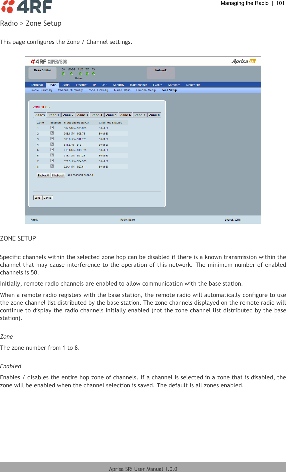  Managing the Radio  |  101  Aprisa SRi User Manual 1.0.0  Radio &gt; Zone Setup  This page configures the Zone / Channel settings.    ZONE SETUP  Specific channels within the selected zone hop can be disabled if there is a known transmission within the channel that may cause interference to the operation of this network. The minimum number of enabled channels is 50. Initially, remote radio channels are enabled to allow communication with the base station. When a remote radio registers with the base station, the remote radio will automatically configure to use the zone channel list distributed by the base station. The zone channels displayed on the remote radio will continue to display the radio channels initially enabled (not the zone channel list distributed by the base station).  Zone The zone number from 1 to 8.  Enabled Enables / disables the entire hop zone of channels. If a channel is selected in a zone that is disabled, the zone will be enabled when the channel selection is saved. The default is all zones enabled.    