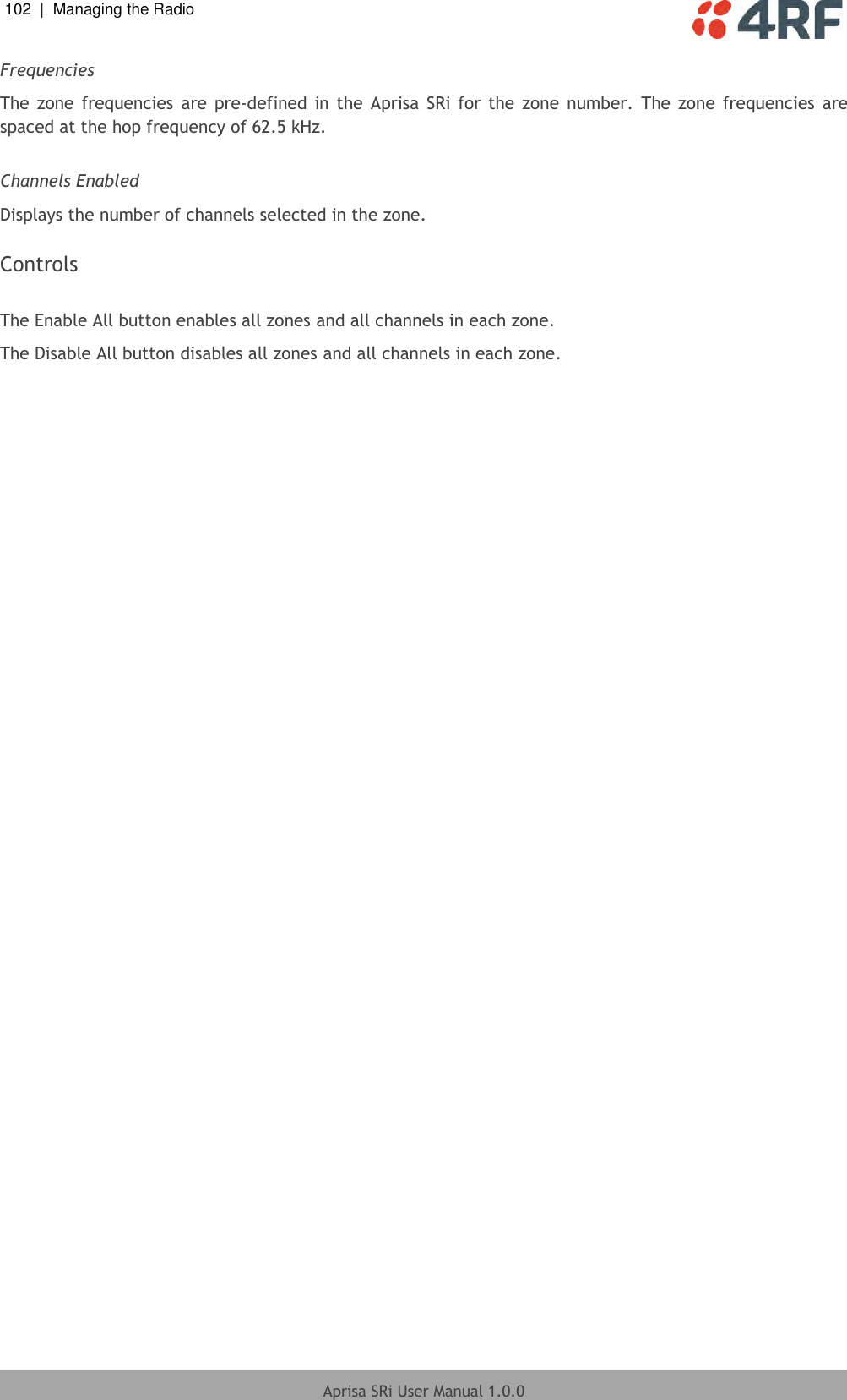 102  |  Managing the Radio   Aprisa SRi User Manual 1.0.0  Frequencies The  zone  frequencies  are  pre-defined  in  the  Aprisa  SRi  for  the  zone  number.  The zone  frequencies  are spaced at the hop frequency of 62.5 kHz.  Channels Enabled Displays the number of channels selected in the zone.  Controls  The Enable All button enables all zones and all channels in each zone. The Disable All button disables all zones and all channels in each zone.     