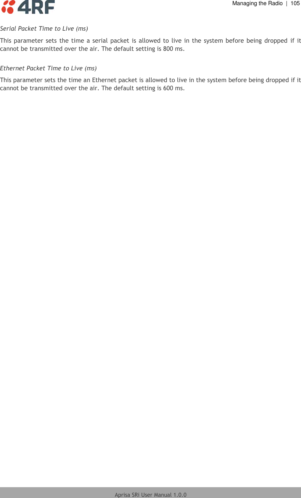  Managing the Radio  |  105  Aprisa SRi User Manual 1.0.0  Serial Packet Time to Live (ms) This parameter sets  the time a serial packet is  allowed to  live in the  system  before being  dropped  if it cannot be transmitted over the air. The default setting is 800 ms.  Ethernet Packet Time to Live (ms) This parameter sets the time an Ethernet packet is allowed to live in the system before being dropped if it cannot be transmitted over the air. The default setting is 600 ms.  