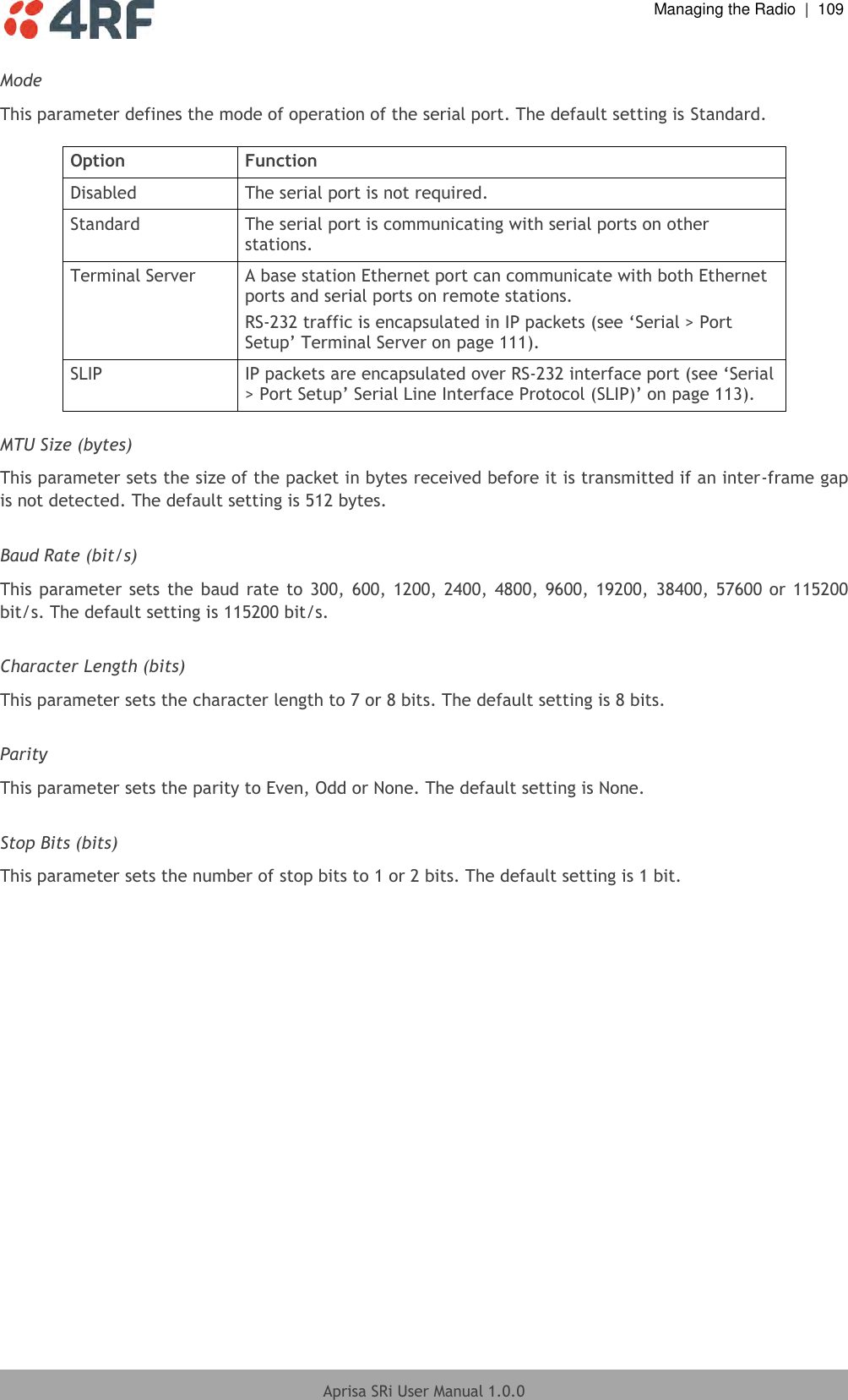  Managing the Radio  |  109  Aprisa SRi User Manual 1.0.0  Mode This parameter defines the mode of operation of the serial port. The default setting is Standard.  Option Function Disabled The serial port is not required. Standard The serial port is communicating with serial ports on other stations. Terminal Server A base station Ethernet port can communicate with both Ethernet ports and serial ports on remote stations. RS-232 traffic is encapsulated in IP packets (see ‘Serial &gt; Port Setup’ Terminal Server on page 111). SLIP IP packets are encapsulated over RS-232 interface port (see ‘Serial &gt; Port Setup’ Serial Line Interface Protocol (SLIP)’ on page 113).  MTU Size (bytes) This parameter sets the size of the packet in bytes received before it is transmitted if an inter-frame gap is not detected. The default setting is 512 bytes.  Baud Rate (bit/s) This parameter sets the  baud  rate to 300,  600,  1200, 2400,  4800, 9600, 19200,  38400, 57600 or  115200 bit/s. The default setting is 115200 bit/s.  Character Length (bits) This parameter sets the character length to 7 or 8 bits. The default setting is 8 bits.  Parity This parameter sets the parity to Even, Odd or None. The default setting is None.  Stop Bits (bits) This parameter sets the number of stop bits to 1 or 2 bits. The default setting is 1 bit.    