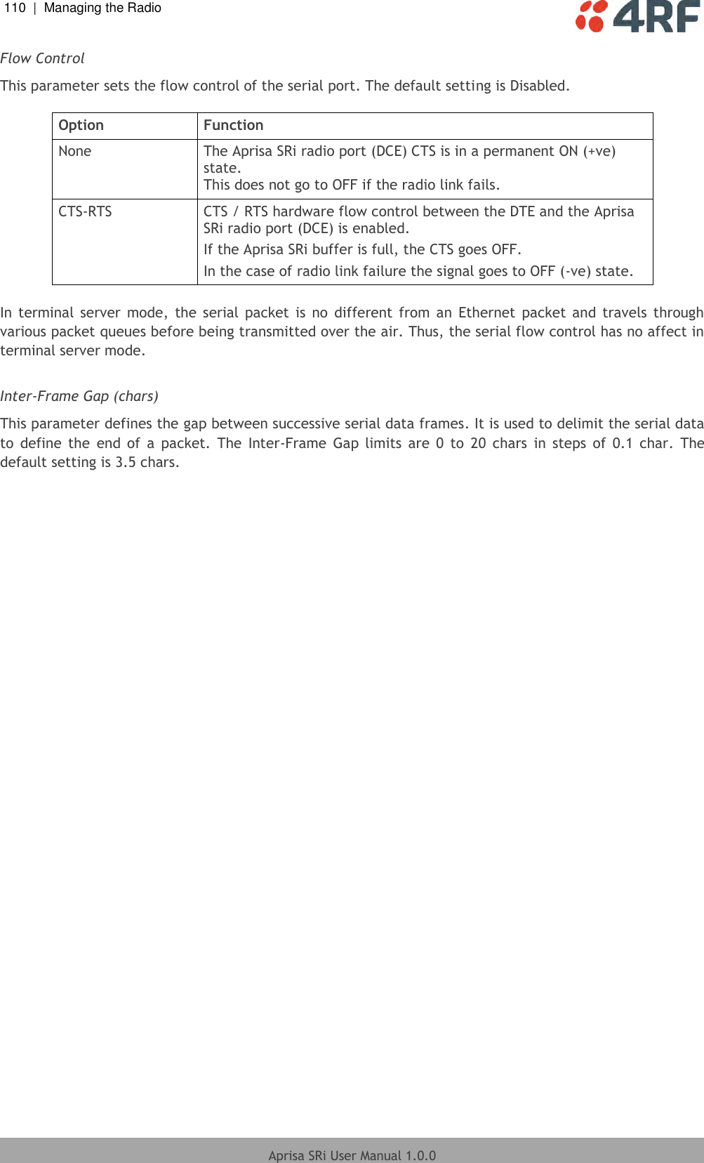 110  |  Managing the Radio   Aprisa SRi User Manual 1.0.0  Flow Control This parameter sets the flow control of the serial port. The default setting is Disabled.  Option Function None The Aprisa SRi radio port (DCE) CTS is in a permanent ON (+ve) state. This does not go to OFF if the radio link fails. CTS-RTS CTS / RTS hardware flow control between the DTE and the Aprisa SRi radio port (DCE) is enabled. If the Aprisa SRi buffer is full, the CTS goes OFF. In the case of radio link failure the signal goes to OFF (-ve) state.  In terminal  server  mode,  the serial  packet  is  no  different from  an  Ethernet  packet  and  travels  through various packet queues before being transmitted over the air. Thus, the serial flow control has no affect in terminal server mode.  Inter-Frame Gap (chars) This parameter defines the gap between successive serial data frames. It is used to delimit the serial data to  define  the  end  of  a  packet.  The  Inter-Frame  Gap  limits  are  0  to  20  chars  in  steps  of  0.1  char.  The default setting is 3.5 chars.    