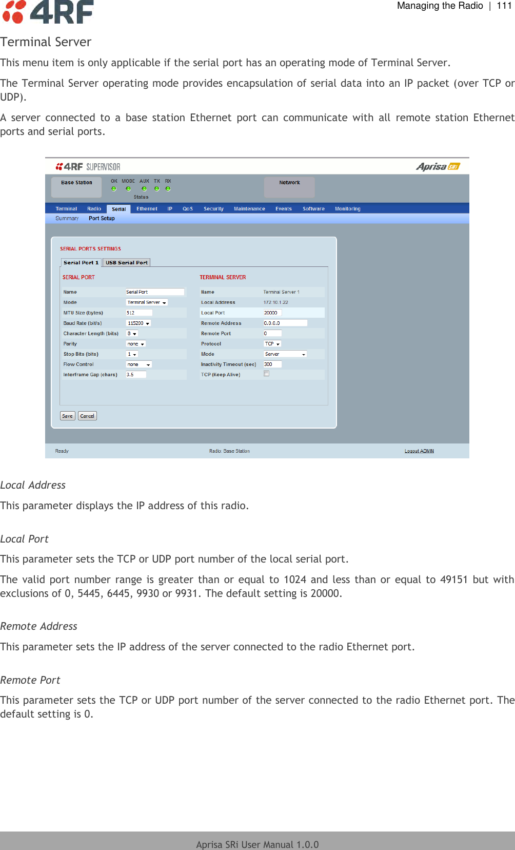  Managing the Radio  |  111  Aprisa SRi User Manual 1.0.0  Terminal Server This menu item is only applicable if the serial port has an operating mode of Terminal Server. The Terminal Server operating mode provides encapsulation of serial data into an IP packet (over TCP or UDP).  A  server  connected  to  a  base  station  Ethernet  port  can  communicate  with  all  remote  station  Ethernet ports and serial ports.    Local Address This parameter displays the IP address of this radio.  Local Port This parameter sets the TCP or UDP port number of the local serial port. The valid port number range is greater than or equal to 1024  and less than or equal to  49151 but with exclusions of 0, 5445, 6445, 9930 or 9931. The default setting is 20000.  Remote Address This parameter sets the IP address of the server connected to the radio Ethernet port.  Remote Port This parameter sets the TCP or UDP port number of the server connected to the radio Ethernet port. The default setting is 0.  