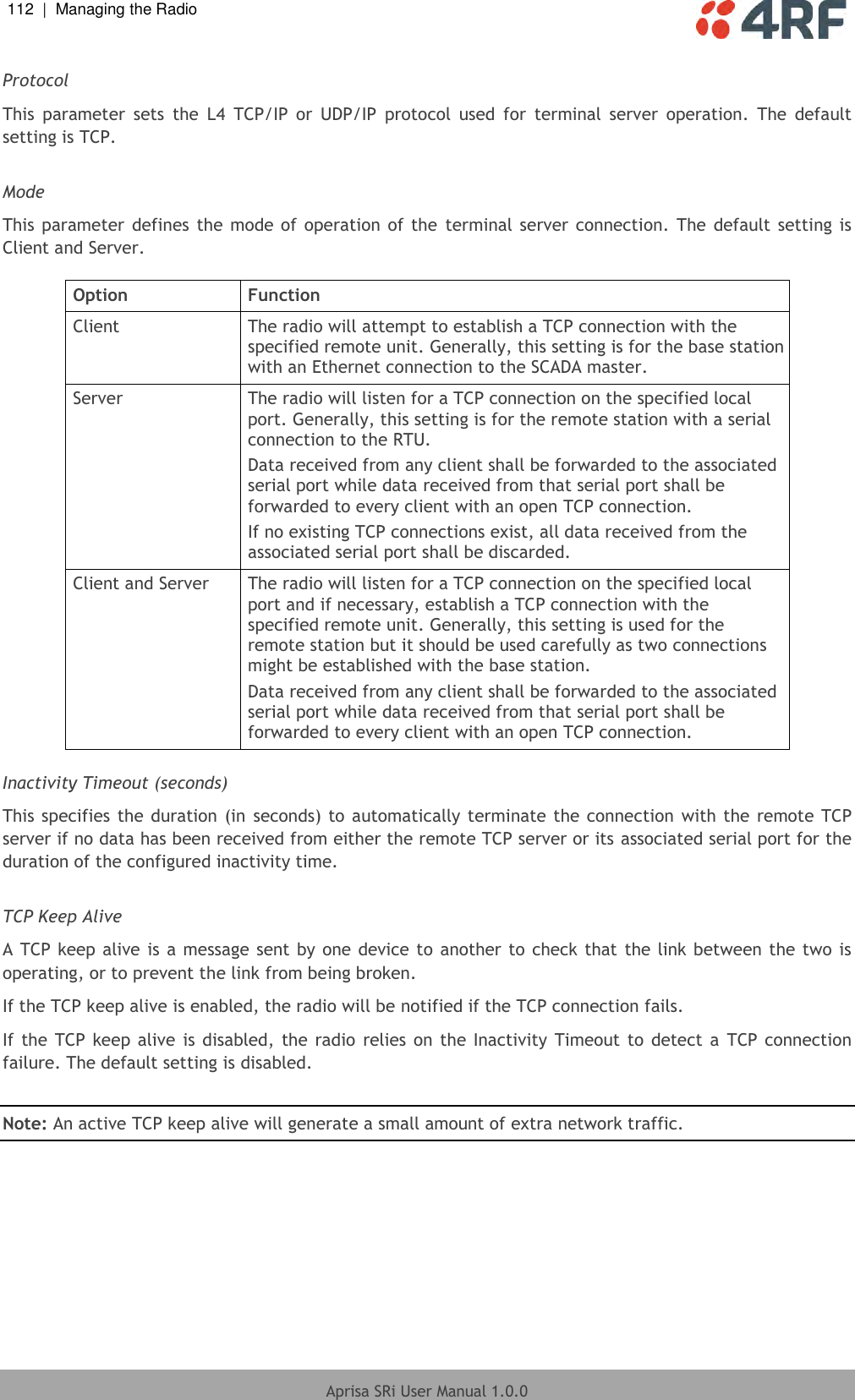 112  |  Managing the Radio   Aprisa SRi User Manual 1.0.0  Protocol This  parameter  sets  the  L4  TCP/IP  or  UDP/IP  protocol  used  for  terminal  server  operation.  The  default setting is TCP.  Mode This parameter  defines  the mode of  operation of the  terminal server connection. The  default setting is Client and Server.  Option Function Client The radio will attempt to establish a TCP connection with the specified remote unit. Generally, this setting is for the base station with an Ethernet connection to the SCADA master. Server The radio will listen for a TCP connection on the specified local port. Generally, this setting is for the remote station with a serial connection to the RTU. Data received from any client shall be forwarded to the associated serial port while data received from that serial port shall be forwarded to every client with an open TCP connection. If no existing TCP connections exist, all data received from the associated serial port shall be discarded. Client and Server The radio will listen for a TCP connection on the specified local port and if necessary, establish a TCP connection with the specified remote unit. Generally, this setting is used for the remote station but it should be used carefully as two connections might be established with the base station. Data received from any client shall be forwarded to the associated serial port while data received from that serial port shall be forwarded to every client with an open TCP connection.  Inactivity Timeout (seconds) This specifies  the duration (in seconds) to automatically terminate the connection  with the  remote TCP server if no data has been received from either the remote TCP server or its associated serial port for the duration of the configured inactivity time.  TCP Keep Alive A TCP keep alive is a message sent by one device to another to check that the link between the two is operating, or to prevent the link from being broken. If the TCP keep alive is enabled, the radio will be notified if the TCP connection fails. If the  TCP  keep alive is disabled, the  radio  relies on the Inactivity  Timeout  to  detect a  TCP connection failure. The default setting is disabled.  Note: An active TCP keep alive will generate a small amount of extra network traffic.    