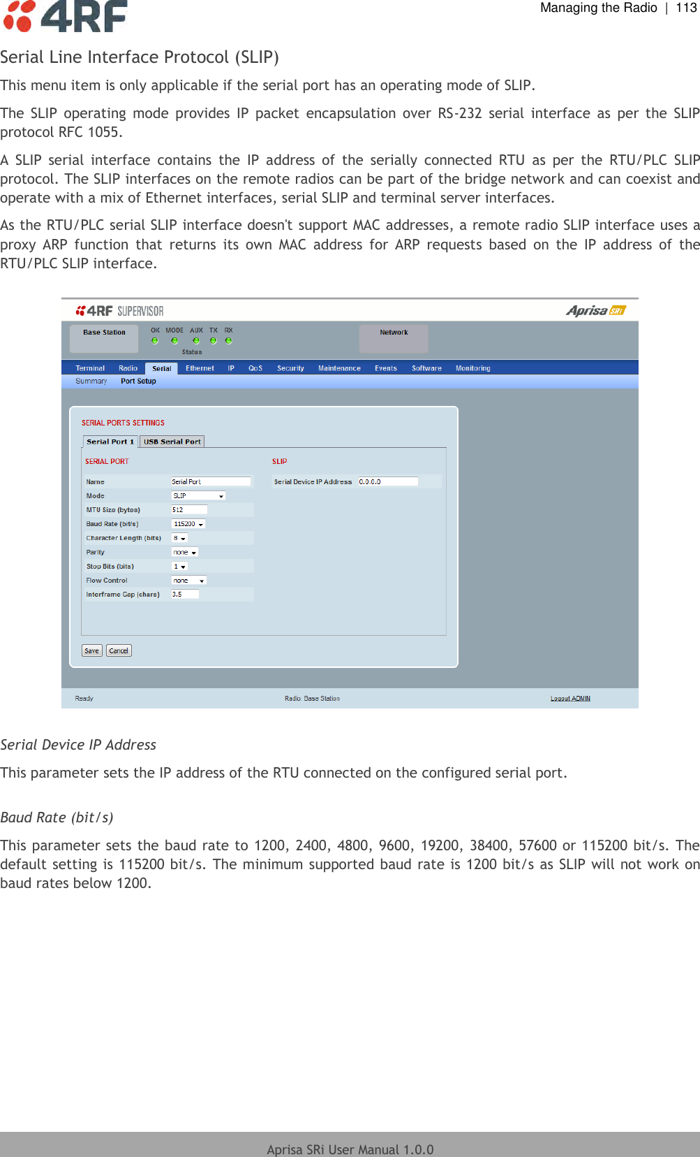  Managing the Radio  |  113  Aprisa SRi User Manual 1.0.0  Serial Line Interface Protocol (SLIP) This menu item is only applicable if the serial port has an operating mode of SLIP. The  SLIP  operating  mode  provides  IP  packet  encapsulation  over  RS-232  serial  interface  as  per  the  SLIP protocol RFC 1055.  A  SLIP  serial  interface  contains  the  IP  address  of  the  serially  connected  RTU  as  per  the  RTU/PLC  SLIP protocol. The SLIP interfaces on the remote radios can be part of the bridge network and can coexist and operate with a mix of Ethernet interfaces, serial SLIP and terminal server interfaces. As the RTU/PLC serial SLIP interface doesn&apos;t support MAC addresses, a remote radio SLIP interface uses a proxy  ARP  function  that  returns  its  own  MAC  address  for  ARP  requests  based  on  the  IP  address  of  the RTU/PLC SLIP interface.    Serial Device IP Address This parameter sets the IP address of the RTU connected on the configured serial port.  Baud Rate (bit/s) This parameter sets the baud rate to 1200, 2400, 4800, 9600, 19200, 38400, 57600 or 115200 bit/s. The default setting is 115200 bit/s. The minimum supported baud rate is 1200 bit/s as SLIP will not work on baud rates below 1200.     