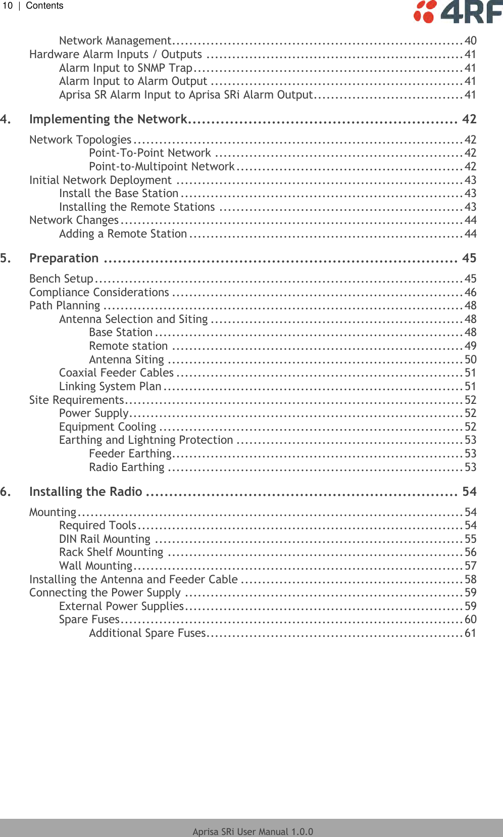 10  |  Contents   Aprisa SRi User Manual 1.0.0  Network Management.................................................................... 40 Hardware Alarm Inputs / Outputs ............................................................ 41 Alarm Input to SNMP Trap ............................................................... 41 Alarm Input to Alarm Output ........................................................... 41 Aprisa SR Alarm Input to Aprisa SRi Alarm Output ................................... 41 4. Implementing the Network.......................................................... 42 Network Topologies ............................................................................. 42 Point-To-Point Network .......................................................... 42 Point-to-Multipoint Network ..................................................... 42 Initial Network Deployment ................................................................... 43 Install the Base Station .................................................................. 43 Installing the Remote Stations ......................................................... 43 Network Changes ................................................................................ 44 Adding a Remote Station ................................................................ 44 5. Preparation ............................................................................ 45 Bench Setup ...................................................................................... 45 Compliance Considerations .................................................................... 46 Path Planning .................................................................................... 48 Antenna Selection and Siting ........................................................... 48 Base Station ........................................................................ 48 Remote station .................................................................... 49 Antenna Siting ..................................................................... 50 Coaxial Feeder Cables ................................................................... 51 Linking System Plan ...................................................................... 51 Site Requirements ............................................................................... 52 Power Supply .............................................................................. 52 Equipment Cooling ....................................................................... 52 Earthing and Lightning Protection ..................................................... 53 Feeder Earthing .................................................................... 53 Radio Earthing ..................................................................... 53 6. Installing the Radio ................................................................... 54 Mounting .......................................................................................... 54 Required Tools ............................................................................ 54 DIN Rail Mounting ........................................................................ 55 Rack Shelf Mounting ..................................................................... 56 Wall Mounting ............................................................................. 57 Installing the Antenna and Feeder Cable .................................................... 58 Connecting the Power Supply ................................................................. 59 External Power Supplies ................................................................. 59 Spare Fuses ................................................................................ 60 Additional Spare Fuses ............................................................ 61   