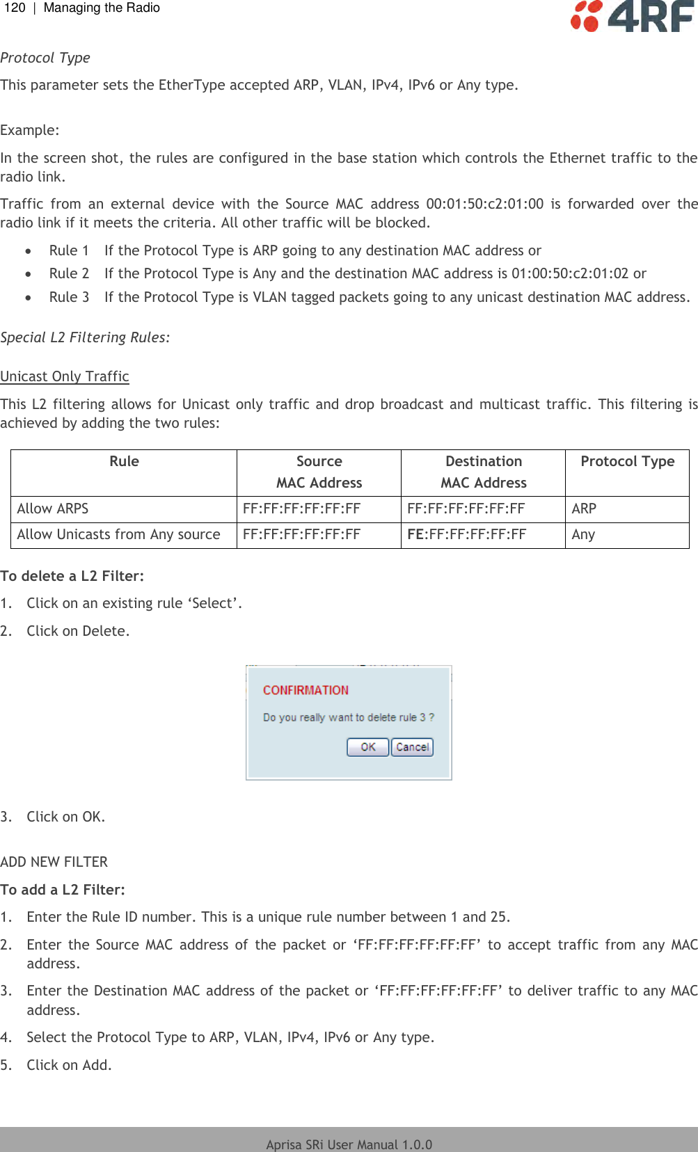 120  |  Managing the Radio   Aprisa SRi User Manual 1.0.0  Protocol Type This parameter sets the EtherType accepted ARP, VLAN, IPv4, IPv6 or Any type.  Example: In the screen shot, the rules are configured in the base station which controls the Ethernet traffic to the radio link. Traffic  from  an  external  device  with  the  Source  MAC  address  00:01:50:c2:01:00  is  forwarded  over  the radio link if it meets the criteria. All other traffic will be blocked.   Rule 1  If the Protocol Type is ARP going to any destination MAC address or  Rule 2  If the Protocol Type is Any and the destination MAC address is 01:00:50:c2:01:02 or  Rule 3  If the Protocol Type is VLAN tagged packets going to any unicast destination MAC address.  Special L2 Filtering Rules:  Unicast Only Traffic This L2 filtering  allows for Unicast only traffic and drop broadcast and multicast traffic. This filtering is achieved by adding the two rules:  Rule Source MAC Address Destination MAC Address Protocol Type Allow ARPS FF:FF:FF:FF:FF:FF FF:FF:FF:FF:FF:FF ARP Allow Unicasts from Any source FF:FF:FF:FF:FF:FF FE:FF:FF:FF:FF:FF Any  To delete a L2 Filter: 1. Click on an existing rule ‘Select’. 2.  Click on Delete.    3.  Click on OK.  ADD NEW FILTER To add a L2 Filter: 1.  Enter the Rule ID number. This is a unique rule number between 1 and 25. 2.  Enter  the  Source  MAC  address  of  the  packet  or  ‘FF:FF:FF:FF:FF:FF’  to  accept  traffic  from  any  MAC address. 3. Enter the Destination MAC address of the packet or ‘FF:FF:FF:FF:FF:FF’ to deliver traffic to any MAC address. 4.  Select the Protocol Type to ARP, VLAN, IPv4, IPv6 or Any type. 5.  Click on Add. 