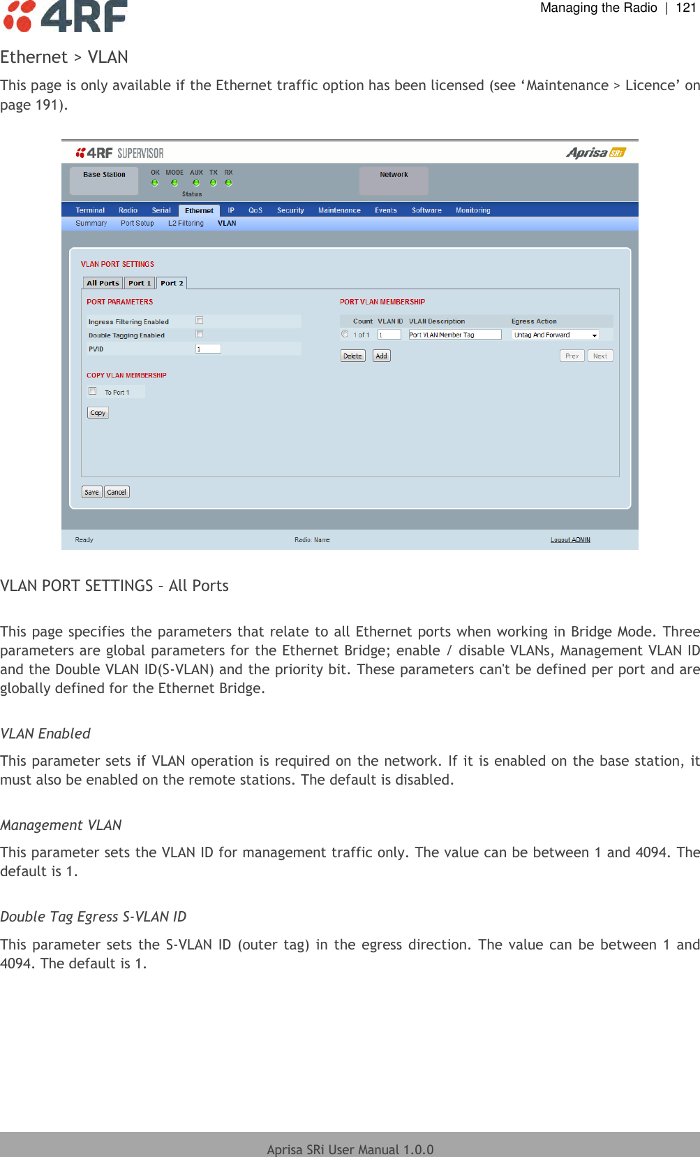  Managing the Radio  |  121  Aprisa SRi User Manual 1.0.0  Ethernet &gt; VLAN This page is only available if the Ethernet traffic option has been licensed (see ‘Maintenance &gt; Licence’ on page 191).    VLAN PORT SETTINGS – All Ports  This page specifies the parameters that relate to all Ethernet ports when working in Bridge Mode. Three parameters are global parameters for the Ethernet Bridge; enable / disable VLANs, Management VLAN ID and the Double VLAN ID(S-VLAN) and the priority bit. These parameters can&apos;t be defined per port and are globally defined for the Ethernet Bridge.  VLAN Enabled This parameter sets if VLAN operation is required on the network. If it is enabled on the base station, it must also be enabled on the remote stations. The default is disabled.  Management VLAN This parameter sets the VLAN ID for management traffic only. The value can be between 1 and 4094. The default is 1.  Double Tag Egress S-VLAN ID This parameter sets the S-VLAN  ID (outer tag) in  the egress  direction. The  value can  be between 1  and 4094. The default is 1.  