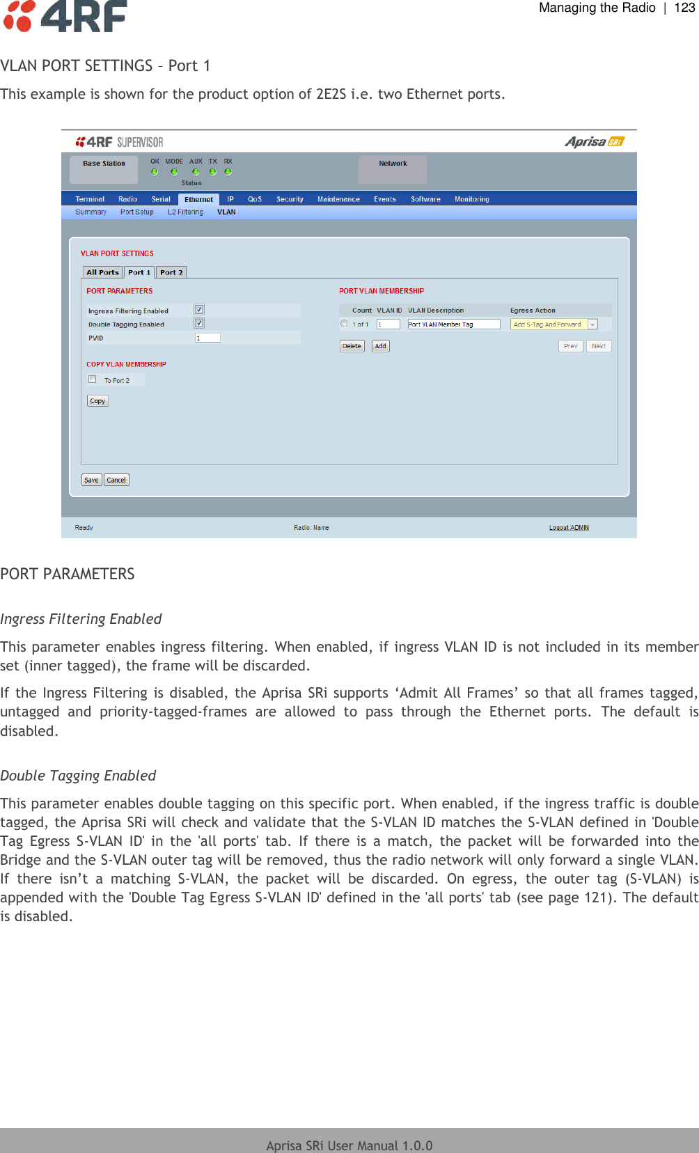  Managing the Radio  |  123  Aprisa SRi User Manual 1.0.0  VLAN PORT SETTINGS – Port 1 This example is shown for the product option of 2E2S i.e. two Ethernet ports.    PORT PARAMETERS  Ingress Filtering Enabled This parameter enables ingress filtering. When enabled, if ingress VLAN ID is not included in its member set (inner tagged), the frame will be discarded. If the Ingress  Filtering is disabled, the Aprisa SRi  supports ‘Admit All Frames’ so that all frames tagged, untagged  and  priority-tagged-frames  are  allowed  to  pass  through  the  Ethernet  ports.  The  default  is disabled.  Double Tagging Enabled This parameter enables double tagging on this specific port. When enabled, if the ingress traffic is double tagged, the Aprisa SRi will check and validate that the S-VLAN ID matches the S-VLAN defined in &apos;Double Tag  Egress  S-VLAN  ID&apos;  in  the  &apos;all  ports&apos;  tab.  If  there  is  a  match,  the  packet  will  be  forwarded  into  the Bridge and the S-VLAN outer tag will be removed, thus the radio network will only forward a single VLAN. If  there  isn’t  a  matching  S-VLAN,  the  packet  will  be  discarded.  On  egress,  the  outer  tag  (S-VLAN)  is appended with the &apos;Double Tag Egress S-VLAN ID&apos; defined in the &apos;all ports&apos; tab (see page 121). The default is disabled.    