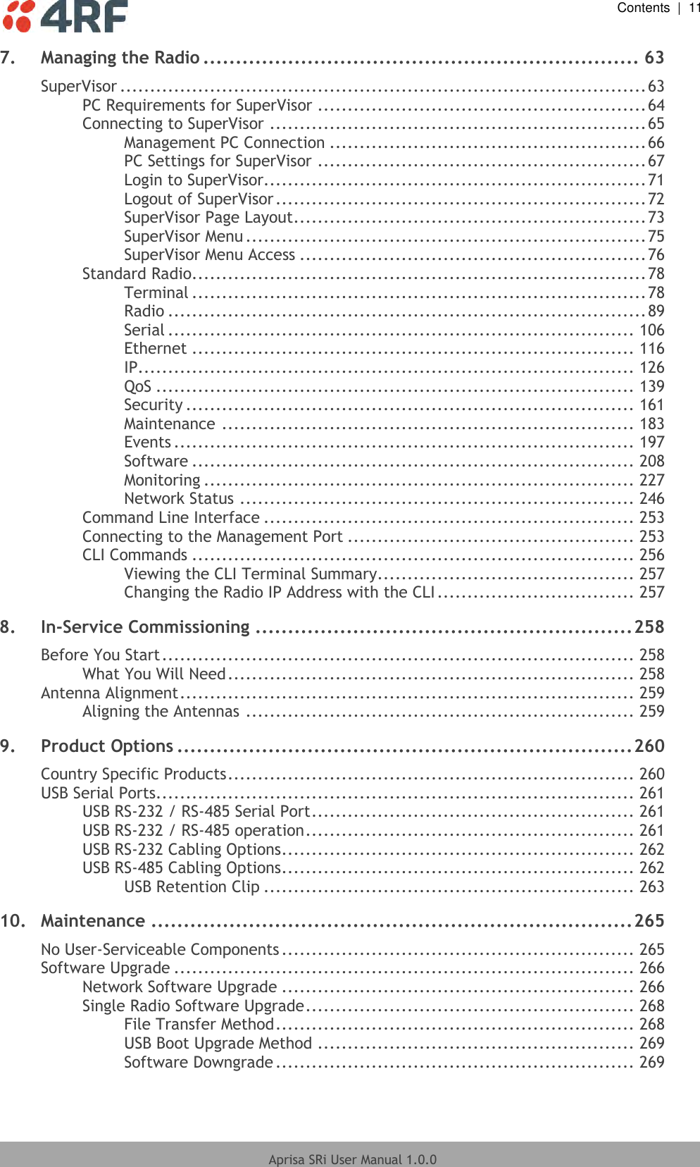  Contents  |  11  Aprisa SRi User Manual 1.0.0  7. Managing the Radio ................................................................... 63 SuperVisor ........................................................................................ 63 PC Requirements for SuperVisor ....................................................... 64 Connecting to SuperVisor ............................................................... 65 Management PC Connection ..................................................... 66 PC Settings for SuperVisor ....................................................... 67 Login to SuperVisor................................................................ 71 Logout of SuperVisor .............................................................. 72 SuperVisor Page Layout ........................................................... 73 SuperVisor Menu ................................................................... 75 SuperVisor Menu Access .......................................................... 76 Standard Radio............................................................................ 78 Terminal ............................................................................ 78 Radio ................................................................................ 89 Serial .............................................................................. 106 Ethernet .......................................................................... 116 IP................................................................................... 126 QoS ................................................................................ 139 Security ........................................................................... 161 Maintenance ..................................................................... 183 Events ............................................................................. 197 Software .......................................................................... 208 Monitoring ........................................................................ 227 Network Status .................................................................. 246 Command Line Interface .............................................................. 253 Connecting to the Management Port ................................................ 253 CLI Commands .......................................................................... 256 Viewing the CLI Terminal Summary ........................................... 257 Changing the Radio IP Address with the CLI ................................. 257 8. In-Service Commissioning .......................................................... 258 Before You Start ............................................................................... 258 What You Will Need .................................................................... 258 Antenna Alignment ............................................................................ 259 Aligning the Antennas ................................................................. 259 9. Product Options ...................................................................... 260 Country Specific Products .................................................................... 260 USB Serial Ports ................................................................................ 261 USB RS-232 / RS-485 Serial Port ...................................................... 261 USB RS-232 / RS-485 operation ....................................................... 261 USB RS-232 Cabling Options ........................................................... 262 USB RS-485 Cabling Options ........................................................... 262 USB Retention Clip .............................................................. 263 10. Maintenance .......................................................................... 265 No User-Serviceable Components ........................................................... 265 Software Upgrade ............................................................................. 266 Network Software Upgrade ........................................................... 266 Single Radio Software Upgrade ....................................................... 268 File Transfer Method ............................................................ 268 USB Boot Upgrade Method ..................................................... 269 Software Downgrade ............................................................ 269 