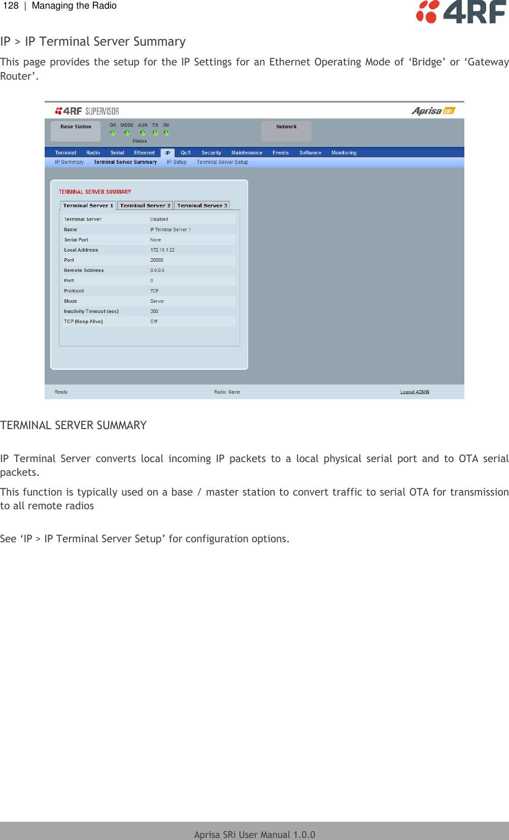 128  |  Managing the Radio   Aprisa SRi User Manual 1.0.0  IP &gt; IP Terminal Server Summary This page provides the setup for the IP Settings for an Ethernet Operating Mode of ‘Bridge’ or ‘Gateway Router’.    TERMINAL SERVER SUMMARY  IP  Terminal  Server  converts  local  incoming  IP  packets  to  a  local  physical  serial  port  and  to  OTA  serial packets. This function is typically used on a base / master station to convert traffic to serial OTA for transmission to all remote radios  See ‘IP &gt; IP Terminal Server Setup’ for configuration options.    