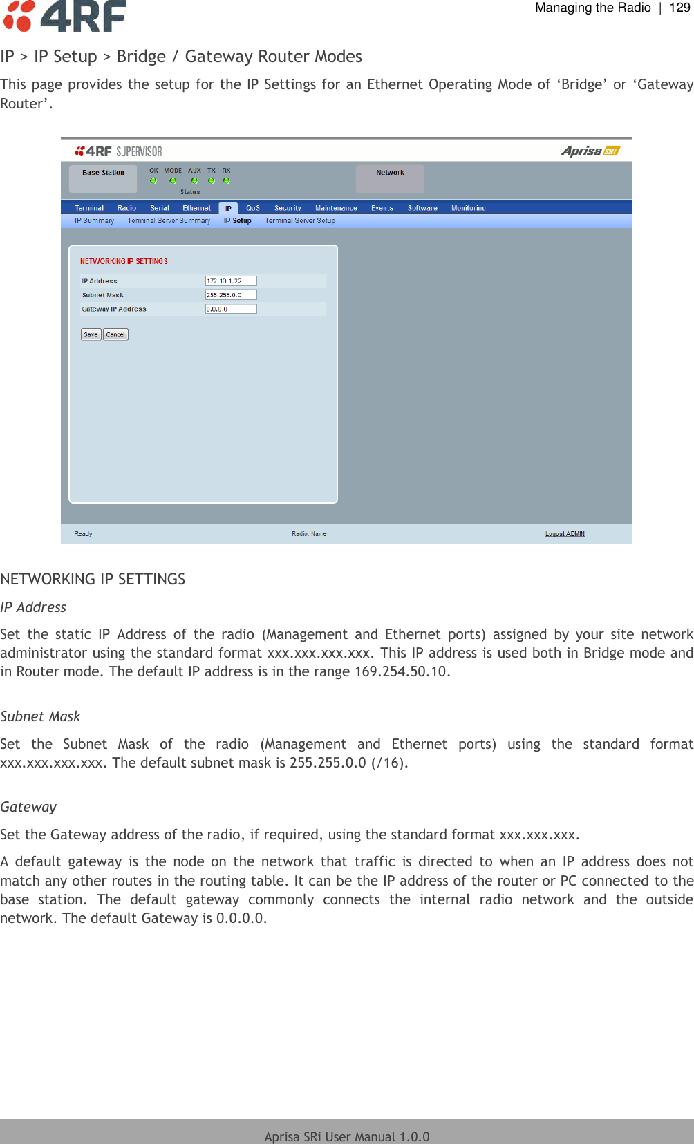  Managing the Radio  |  129  Aprisa SRi User Manual 1.0.0  IP &gt; IP Setup &gt; Bridge / Gateway Router Modes This page provides the setup for the IP Settings for an Ethernet Operating Mode of ‘Bridge’ or ‘Gateway Router’.    NETWORKING IP SETTINGS IP Address Set  the  static  IP  Address  of  the  radio  (Management  and  Ethernet  ports)  assigned  by  your  site  network administrator using the standard format xxx.xxx.xxx.xxx. This IP address is used both in Bridge mode and in Router mode. The default IP address is in the range 169.254.50.10.  Subnet Mask Set  the  Subnet  Mask  of  the  radio  (Management  and  Ethernet  ports)  using  the  standard  format xxx.xxx.xxx.xxx. The default subnet mask is 255.255.0.0 (/16).  Gateway Set the Gateway address of the radio, if required, using the standard format xxx.xxx.xxx.  A  default  gateway  is  the  node  on  the  network  that  traffic  is  directed  to  when  an  IP  address  does  not match any other routes in the routing table. It can be the IP address of the router or PC connected to the base  station.  The  default  gateway  commonly  connects  the  internal  radio  network  and  the  outside network. The default Gateway is 0.0.0.0.    