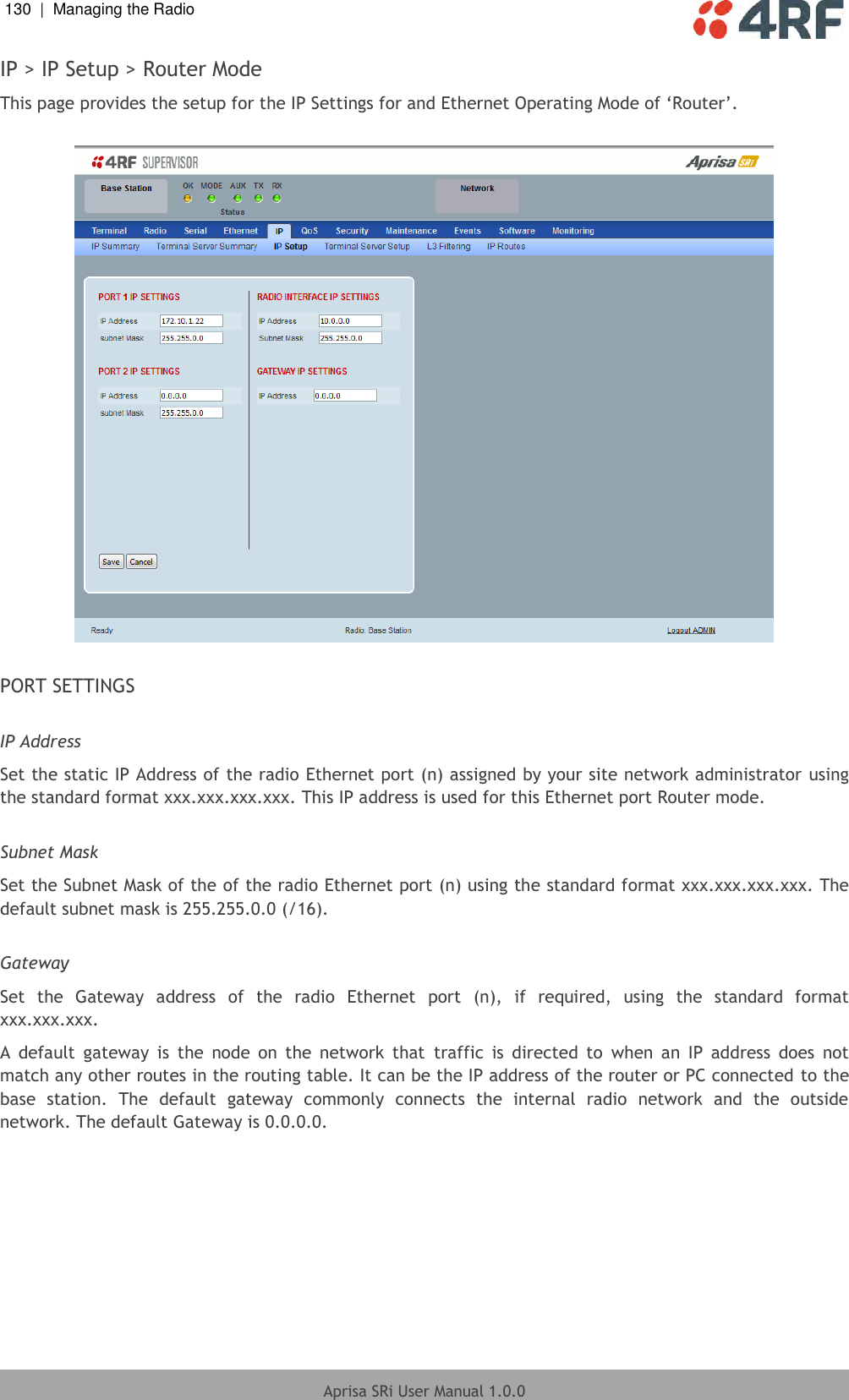 130  |  Managing the Radio   Aprisa SRi User Manual 1.0.0  IP &gt; IP Setup &gt; Router Mode This page provides the setup for the IP Settings for and Ethernet Operating Mode of ‘Router’.    PORT SETTINGS  IP Address Set the static IP Address of the radio Ethernet port (n) assigned by your site network administrator using the standard format xxx.xxx.xxx.xxx. This IP address is used for this Ethernet port Router mode.  Subnet Mask Set the Subnet Mask of the of the radio Ethernet port (n) using the standard format xxx.xxx.xxx.xxx. The default subnet mask is 255.255.0.0 (/16).  Gateway Set  the  Gateway  address  of  the  radio  Ethernet  port  (n),  if  required,  using  the  standard  format xxx.xxx.xxx.  A  default  gateway  is  the  node  on  the  network  that  traffic  is  directed  to  when  an  IP  address  does  not match any other routes in the routing table. It can be the IP address of the router or PC connected to the base  station.  The  default  gateway  commonly  connects  the  internal  radio  network  and  the  outside network. The default Gateway is 0.0.0.0.    