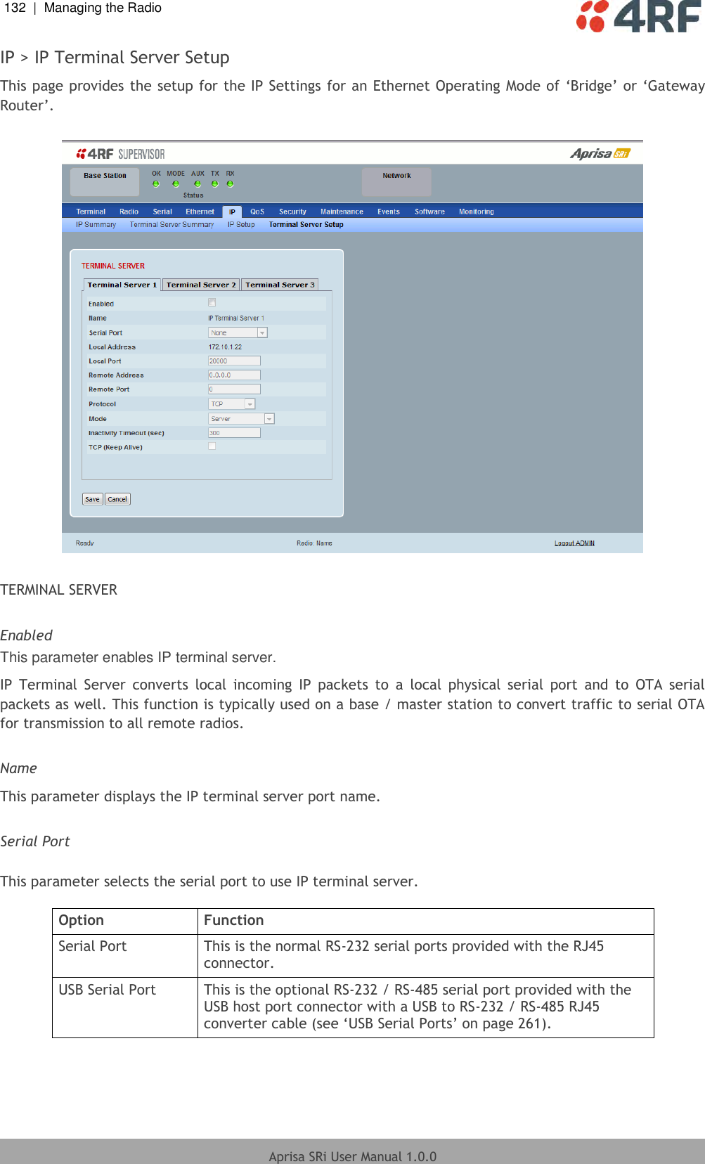 132  |  Managing the Radio   Aprisa SRi User Manual 1.0.0  IP &gt; IP Terminal Server Setup This page provides the setup for the IP Settings for an Ethernet Operating Mode of ‘Bridge’ or ‘Gateway Router’.    TERMINAL SERVER  Enabled This parameter enables IP terminal server. IP  Terminal  Server  converts  local  incoming  IP  packets  to  a  local  physical  serial  port  and  to  OTA  serial packets as well. This function is typically used on a base / master station to convert traffic to serial OTA for transmission to all remote radios.  Name This parameter displays the IP terminal server port name.  Serial Port  This parameter selects the serial port to use IP terminal server.  Option Function Serial Port This is the normal RS-232 serial ports provided with the RJ45 connector. USB Serial Port This is the optional RS-232 / RS-485 serial port provided with the USB host port connector with a USB to RS-232 / RS-485 RJ45 converter cable (see ‘USB Serial Ports’ on page 261).    