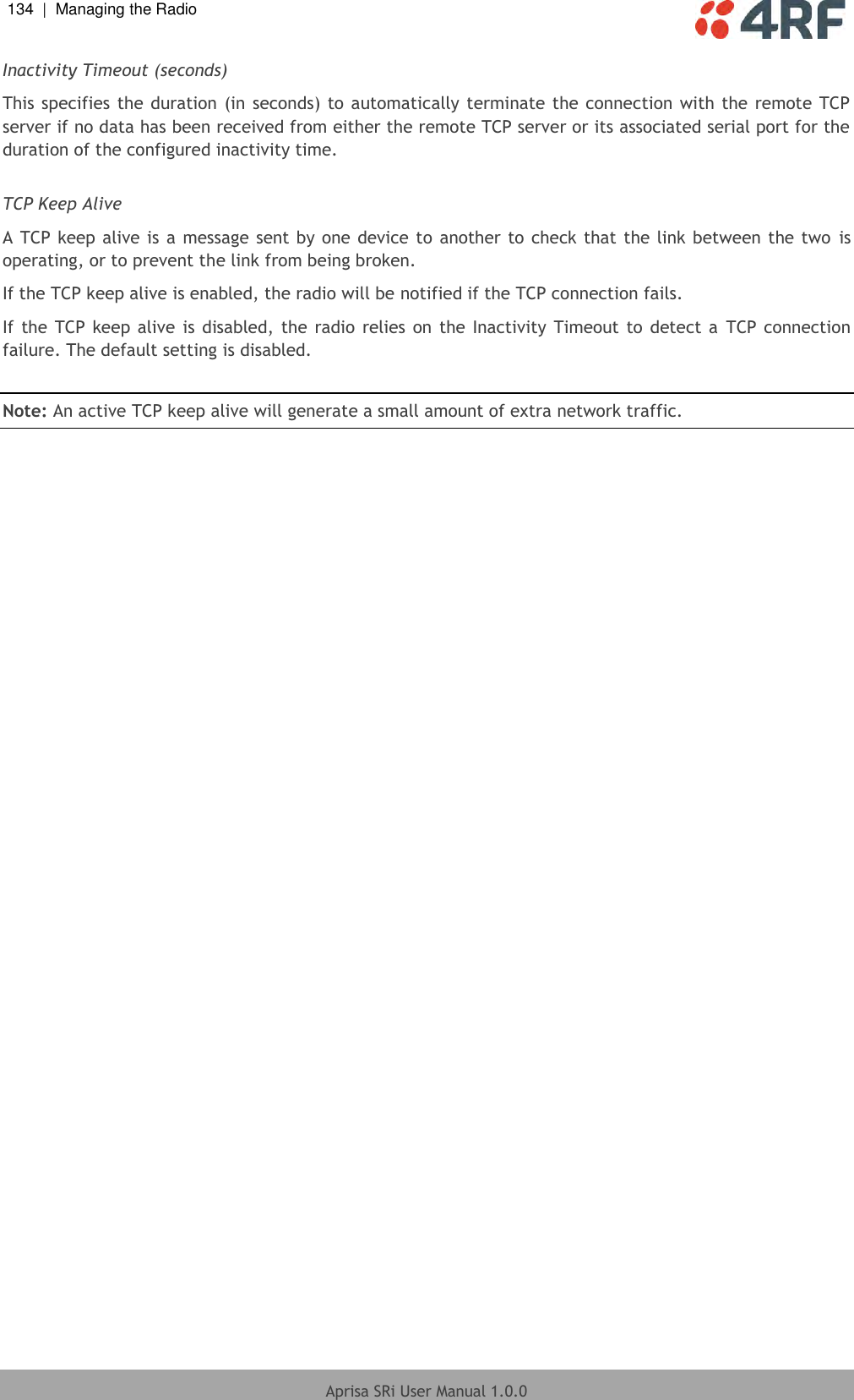 134  |  Managing the Radio   Aprisa SRi User Manual 1.0.0  Inactivity Timeout (seconds) This specifies  the duration (in seconds) to automatically terminate the connection with the  remote TCP server if no data has been received from either the remote TCP server or its associated serial port for the duration of the configured inactivity time.  TCP Keep Alive A TCP keep alive is a message sent by one device to another to check that the link between the two  is operating, or to prevent the link from being broken. If the TCP keep alive is enabled, the radio will be notified if the TCP connection fails. If the  TCP  keep alive is disabled,  the radio relies  on  the Inactivity Timeout to detect  a  TCP connection failure. The default setting is disabled.  Note: An active TCP keep alive will generate a small amount of extra network traffic.   