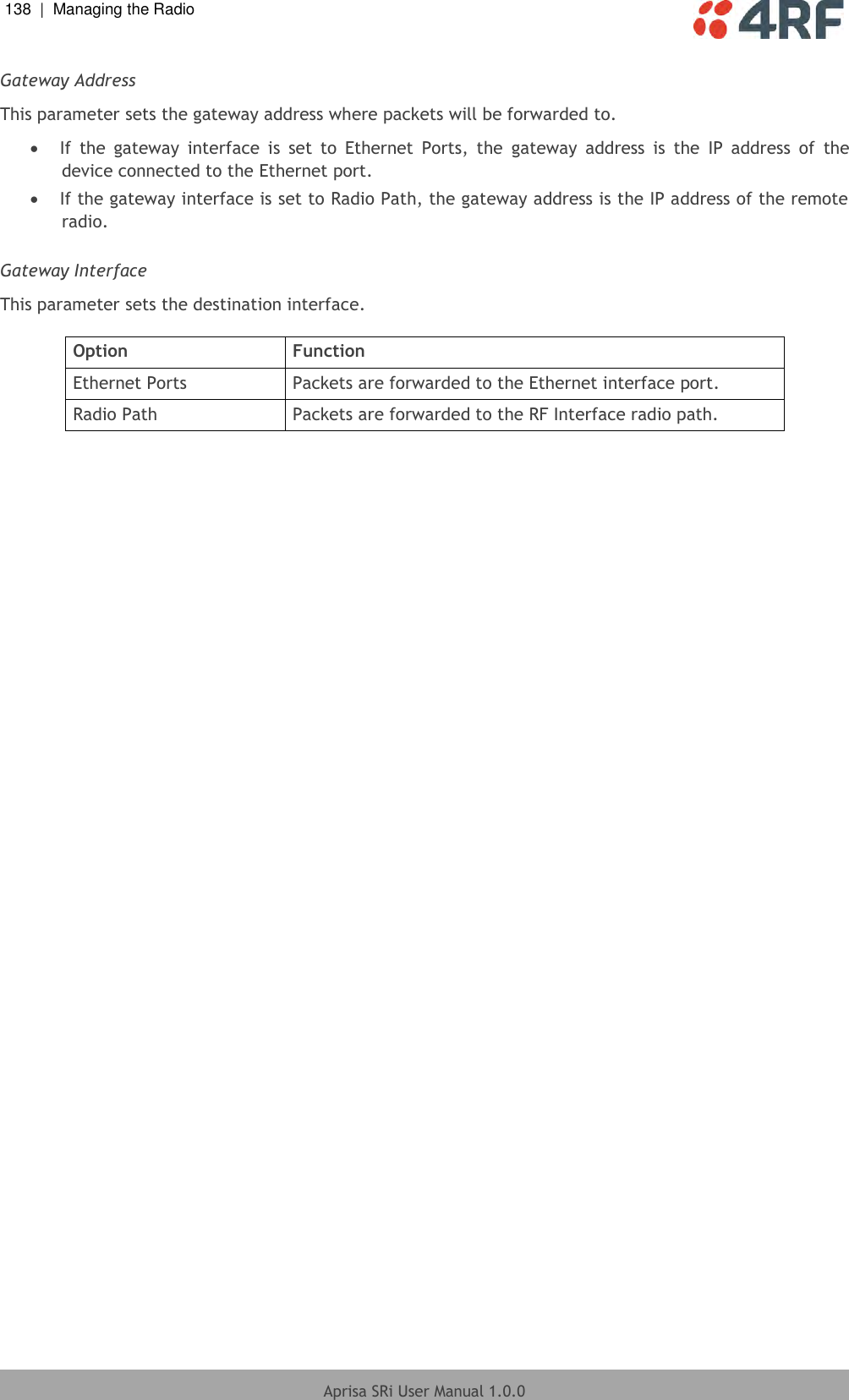 138  |  Managing the Radio   Aprisa SRi User Manual 1.0.0  Gateway Address This parameter sets the gateway address where packets will be forwarded to.  If  the  gateway  interface  is  set  to  Ethernet  Ports,  the  gateway  address  is  the  IP  address  of  the device connected to the Ethernet port.  If the gateway interface is set to Radio Path, the gateway address is the IP address of the remote radio.  Gateway Interface This parameter sets the destination interface.  Option Function Ethernet Ports Packets are forwarded to the Ethernet interface port. Radio Path Packets are forwarded to the RF Interface radio path.    