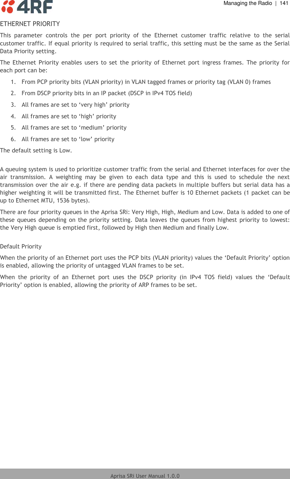  Managing the Radio  |  141  Aprisa SRi User Manual 1.0.0  ETHERNET PRIORITY This  parameter  controls  the  per  port  priority  of  the  Ethernet  customer  traffic  relative  to  the  serial customer traffic. If equal priority is required to serial traffic, this setting must be the same as the Serial Data Priority setting. The  Ethernet  Priority  enables  users to  set  the  priority  of  Ethernet  port  ingress  frames.  The  priority  for each port can be:  1.  From PCP priority bits (VLAN priority) in VLAN tagged frames or priority tag (VLAN 0) frames  2.  From DSCP priority bits in an IP packet (DSCP in IPv4 TOS field)  3. All frames are set to ‘very high’ priority 4. All frames are set to ‘high’ priority 5. All frames are set to ‘medium’ priority 6. All frames are set to ‘low’ priority The default setting is Low.  A queuing system is used to prioritize customer traffic from the serial and Ethernet interfaces for over the air  transmission.  A  weighting  may  be  given  to  each  data  type  and  this  is  used  to  schedule  the  next transmission over the air e.g. if there are pending data packets in multiple buffers but serial data has a higher weighting it will be transmitted first. The Ethernet buffer is 10 Ethernet packets (1 packet can be up to Ethernet MTU, 1536 bytes). There are four priority queues in the Aprisa SRi: Very High, High, Medium and Low. Data is added to one of these queues depending on the  priority  setting. Data  leaves  the queues  from  highest  priority to lowest: the Very High queue is emptied first, followed by High then Medium and finally Low.   Default Priority When the priority of an Ethernet port uses the PCP bits (VLAN priority) values the ‘Default Priority’ option is enabled, allowing the priority of untagged VLAN frames to be set.  When  the  priority  of  an  Ethernet  port  uses  the  DSCP  priority  (in  IPv4  TOS  field)  values  the  ‘Default Priority’ option is enabled, allowing the priority of ARP frames to be set.    