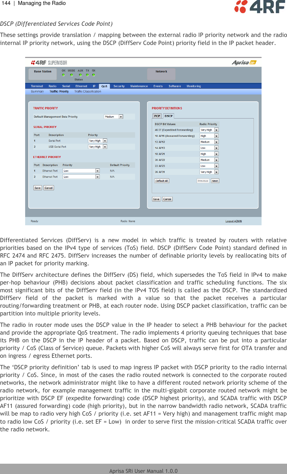 144  |  Managing the Radio   Aprisa SRi User Manual 1.0.0  DSCP (Differentiated Services Code Point) These settings provide translation / mapping between the external radio IP priority network and the radio internal IP priority network, using the DSCP (DiffServ Code Point) priority field in the IP packet header.    Differentiated  Services  (DiffServ)  is  a  new  model  in  which  traffic  is  treated  by  routers  with  relative priorities based on  the IPv4 type  of  services  (ToS) field. DSCP  (DiffServ  Code  Point)  standard  defined  in RFC 2474 and RFC 2475. DiffServ increases the number of definable priority levels by reallocating bits of an IP packet for priority marking.  The DiffServ architecture defines the DiffServ (DS) field, which supersedes the ToS field in IPv4 to make per-hop  behaviour  (PHB)  decisions  about  packet  classification  and  traffic  scheduling  functions.  The  six most significant bits of the DiffServ field (in the IPv4 TOS field) is called as the DSCP. The standardized DiffServ  field  of  the  packet  is  marked  with  a  value  so  that  the  packet  receives  a  particular routing/forwarding treatment or PHB, at each router node. Using DSCP packet classification, traffic can be partition into multiple priority levels. The radio in router mode uses the DSCP value in the IP header to select a PHB  behaviour for the packet and provide the appropriate QoS treatment. The radio implements 4 priority queuing techniques that base its  PHB  on  the  DSCP  in  the  IP  header  of  a  packet.  Based  on  DSCP,  traffic  can  be  put  into  a  particular priority / CoS (Class of Service) queue. Packets with higher CoS will always serve first for OTA transfer and on ingress / egress Ethernet ports. The ‘DSCP priority definition’ tab is used to map ingress IP packet with DSCP priority to the radio internal priority / CoS. Since, in most of the cases the radio routed network is connected to the corporate routed networks, the network administrator might like to have a different routed network priority scheme of the radio network, for example management traffic in the  multi-gigabit  corporate  routed network might be prioritize with DSCP EF (expedite forwarding) code (DSCP highest priority), and SCADA  traffic with DSCP AF11 (assured forwarding) code (high priority), but in the narrow bandwidth radio network, SCADA traffic will be map to radio very high CoS / priority (i.e. set AF11 = Very high) and management traffic might map to radio low CoS / priority (i.e. set EF = Low)  in order to serve first the mission-critical SCADA traffic over the radio network. 