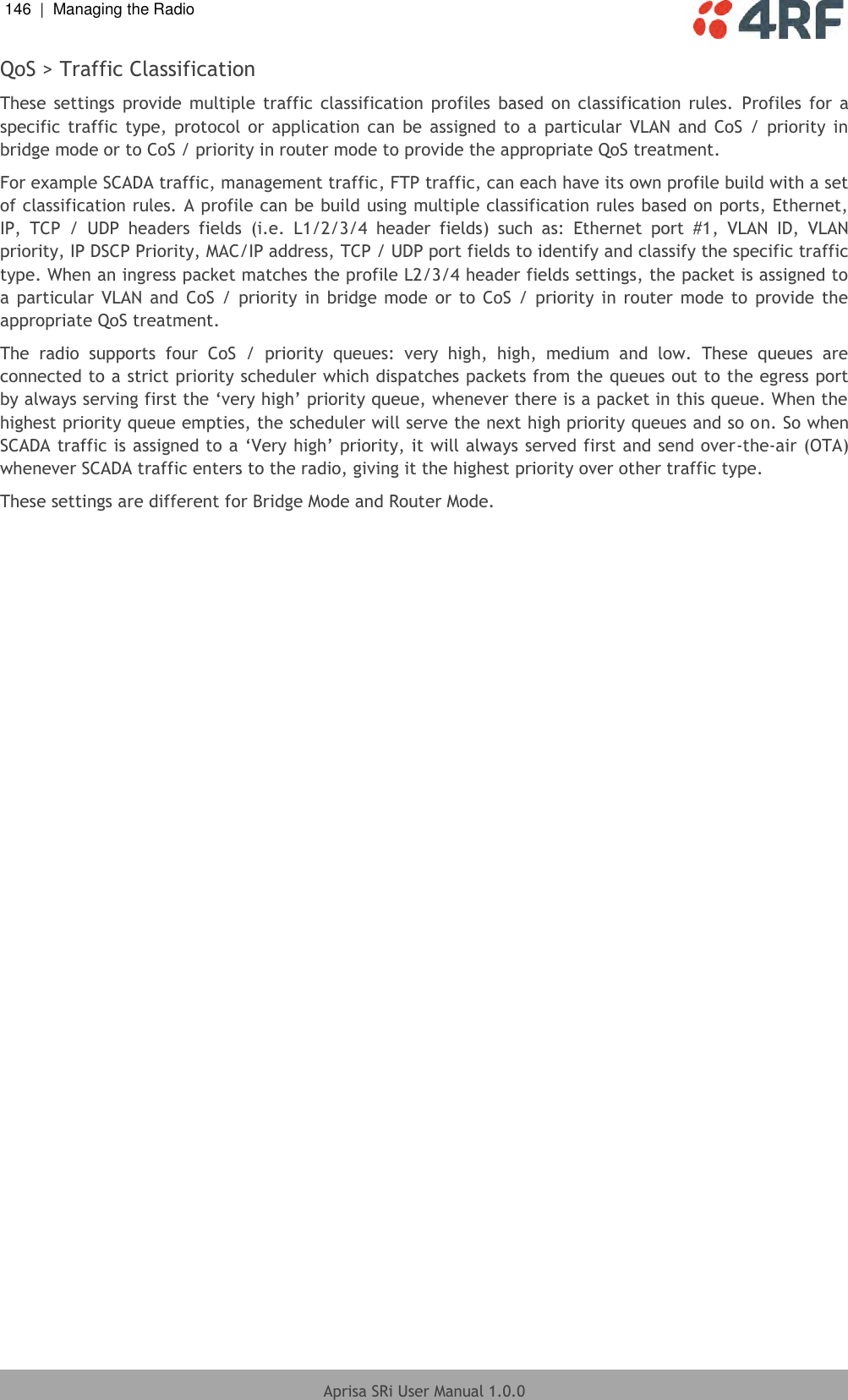 146  |  Managing the Radio   Aprisa SRi User Manual 1.0.0  QoS &gt; Traffic Classification These  settings  provide  multiple  traffic  classification  profiles  based on  classification  rules.  Profiles  for a specific  traffic  type, protocol or  application  can  be  assigned  to  a  particular  VLAN  and CoS  / priority  in bridge mode or to CoS / priority in router mode to provide the appropriate QoS treatment. For example SCADA traffic, management traffic, FTP traffic, can each have its own profile build with a set of classification rules. A profile can be build using multiple classification rules based on ports, Ethernet, IP,  TCP  /  UDP  headers  fields  (i.e.  L1/2/3/4  header  fields)  such  as:  Ethernet  port  #1,  VLAN  ID,  VLAN priority, IP DSCP Priority, MAC/IP address, TCP / UDP port fields to identify and classify the specific traffic type. When an ingress packet matches the profile L2/3/4 header fields settings, the packet is assigned to a particular  VLAN  and  CoS / priority in bridge mode  or  to CoS /  priority in  router  mode  to  provide the appropriate QoS treatment. The  radio  supports  four  CoS  /  priority  queues:  very  high,  high,  medium  and  low.  These  queues  are connected to a strict priority scheduler which dispatches packets from the queues out to the egress port by always serving first the ‘very high’ priority queue, whenever there is a packet in this queue. When the highest priority queue empties, the scheduler will serve the next high priority queues and so on. So when SCADA traffic is assigned to a ‘Very high’ priority, it will always served first and send over-the-air (OTA) whenever SCADA traffic enters to the radio, giving it the highest priority over other traffic type.  These settings are different for Bridge Mode and Router Mode.    