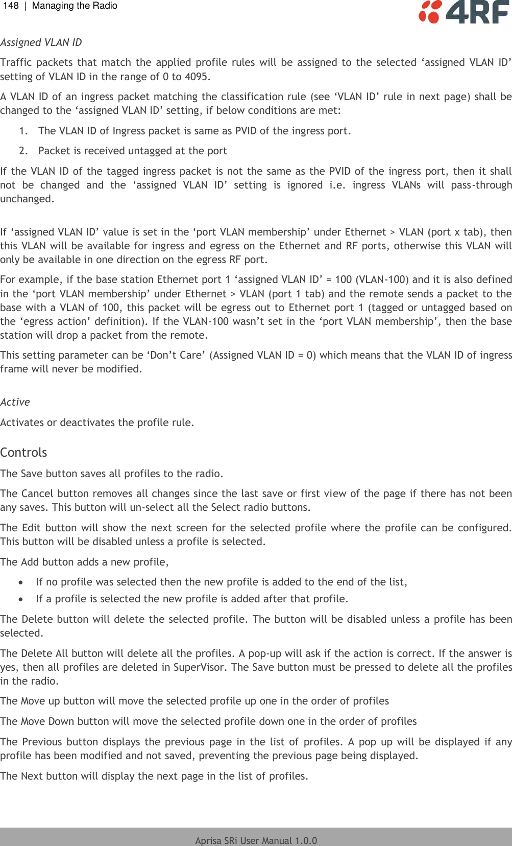 148  |  Managing the Radio   Aprisa SRi User Manual 1.0.0  Assigned VLAN ID Traffic packets that  match  the applied  profile rules  will be  assigned to  the  selected  ‘assigned  VLAN  ID’ setting of VLAN ID in the range of 0 to 4095.  A VLAN ID of an ingress packet matching the classification rule (see ‘VLAN ID’ rule in next page) shall be changed to the ‘assigned VLAN ID’ setting, if below conditions are met: 1.  The VLAN ID of Ingress packet is same as PVID of the ingress port. 2.  Packet is received untagged at the port  If the VLAN ID of the tagged ingress packet is not the same as the PVID of the ingress port, then it shall not  be  changed  and  the  ‘assigned  VLAN  ID’  setting  is  ignored  i.e.  ingress  VLANs  will  pass-through unchanged.  If ‘assigned VLAN ID’ value is set in the ‘port VLAN membership’ under Ethernet &gt; VLAN (port x tab), then this VLAN will be available for ingress and egress on the Ethernet and RF ports, otherwise this VLAN will only be available in one direction on the egress RF port. For example, if the base station Ethernet port 1 ‘assigned VLAN ID’ = 100 (VLAN-100) and it is also defined in the ‘port VLAN membership’ under Ethernet &gt; VLAN (port 1 tab) and the remote sends a packet to the base with a VLAN of 100, this packet will be egress out to Ethernet port 1 (tagged or untagged based on the ‘egress action’ definition). If the VLAN-100 wasn’t set in the ‘port VLAN membership’, then the base station will drop a packet from the remote.  This setting parameter can be ‘Don’t Care’ (Assigned VLAN ID = 0) which means that the VLAN ID of ingress frame will never be modified.  Active Activates or deactivates the profile rule.   Controls The Save button saves all profiles to the radio. The Cancel button removes all changes since the last save or first view of the page if there has not been any saves. This button will un-select all the Select radio buttons.  The Edit button will show the next screen  for the selected  profile where the profile can be configured. This button will be disabled unless a profile is selected. The Add button adds a new profile,   If no profile was selected then the new profile is added to the end of the list,   If a profile is selected the new profile is added after that profile.  The Delete button will delete the selected profile. The button will be disabled unless a profile has been selected.  The Delete All button will delete all the profiles. A pop-up will ask if the action is correct. If the answer is yes, then all profiles are deleted in SuperVisor. The Save button must be pressed to delete all the profiles in the radio.  The Move up button will move the selected profile up one in the order of profiles  The Move Down button will move the selected profile down one in the order of profiles  The Previous button  displays  the  previous  page  in  the  list  of  profiles.  A  pop  up will  be  displayed  if  any profile has been modified and not saved, preventing the previous page being displayed.  The Next button will display the next page in the list of profiles.   