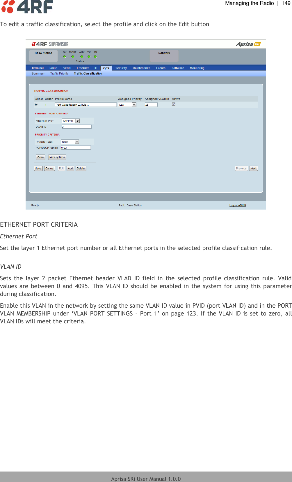  Managing the Radio  |  149  Aprisa SRi User Manual 1.0.0  To edit a traffic classification, select the profile and click on the Edit button    ETHERNET PORT CRITERIA Ethernet Port Set the layer 1 Ethernet port number or all Ethernet ports in the selected profile classification rule.  VLAN ID Sets  the  layer  2  packet  Ethernet  header  VLAD  ID  field  in  the  selected  profile  classification  rule.  Valid values are  between 0 and 4095. This VLAN  ID  should be  enabled in  the  system  for  using  this parameter during classification. Enable this VLAN in the network by setting the same VLAN ID value in PVID (port VLAN ID) and in the PORT VLAN MEMBERSHIP  under  ‘VLAN  PORT SETTINGS  – Port 1’  on page 123.  If  the VLAN  ID is set to  zero, all VLAN IDs will meet the criteria.    