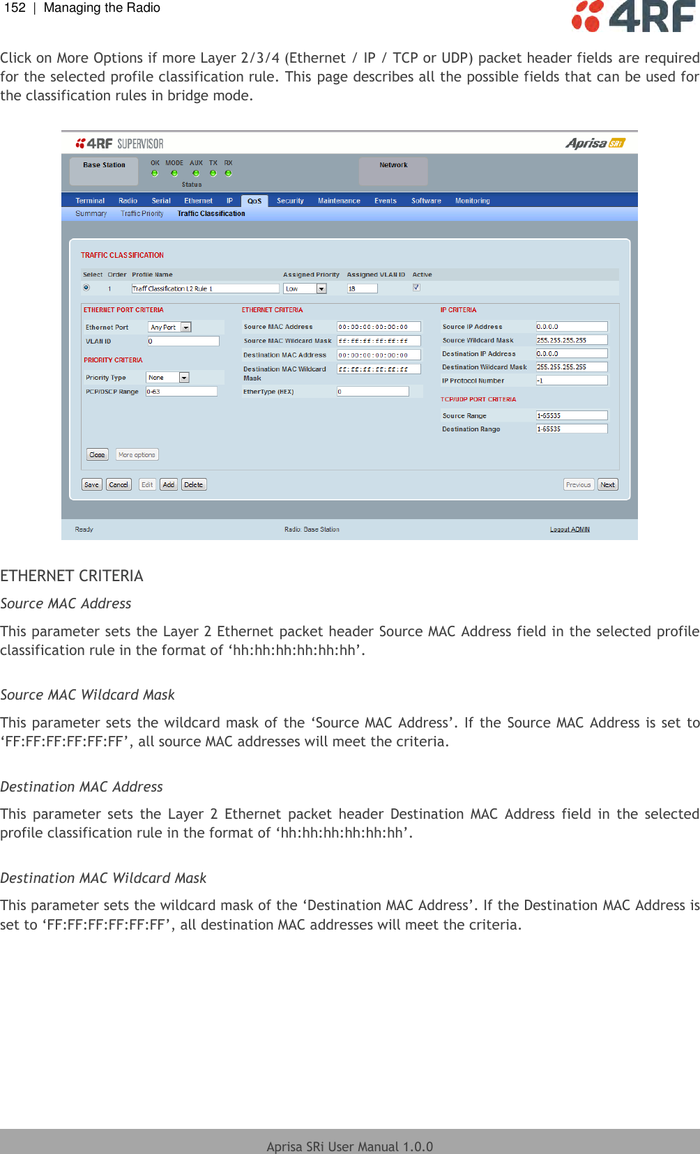 152  |  Managing the Radio   Aprisa SRi User Manual 1.0.0  Click on More Options if more Layer 2/3/4 (Ethernet / IP / TCP or UDP) packet header fields are required for the selected profile classification rule. This page describes all the possible fields that can be used for the classification rules in bridge mode.    ETHERNET CRITERIA Source MAC Address This parameter sets the Layer 2 Ethernet packet header Source MAC Address field in the selected profile classification rule in the format of ‘hh:hh:hh:hh:hh:hh’.  Source MAC Wildcard Mask This parameter sets the wildcard mask of the ‘Source MAC Address’. If the Source MAC Address is set to ‘FF:FF:FF:FF:FF:FF’, all source MAC addresses will meet the criteria.  Destination MAC Address This  parameter  sets  the  Layer  2  Ethernet  packet  header  Destination  MAC  Address  field  in  the  selected profile classification rule in the format of ‘hh:hh:hh:hh:hh:hh’.  Destination MAC Wildcard Mask This parameter sets the wildcard mask of the ‘Destination MAC Address’. If the Destination MAC Address is set to ‘FF:FF:FF:FF:FF:FF’, all destination MAC addresses will meet the criteria.    