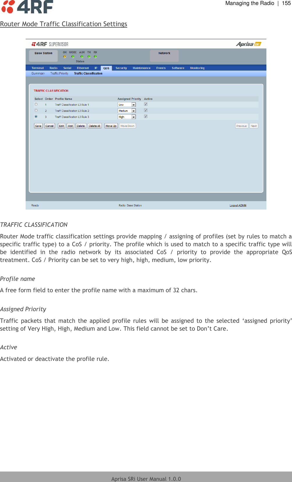  Managing the Radio  |  155  Aprisa SRi User Manual 1.0.0  Router Mode Traffic Classification Settings    TRAFFIC CLASSIFICATION Router Mode traffic classification settings provide mapping / assigning of profiles (set by rules to match a specific traffic type) to a CoS / priority. The profile which is used to match to a specific traffic type will be  identified  in  the  radio  network  by  its  associated  CoS  /  priority  to  provide  the  appropriate  QoS treatment. CoS / Priority can be set to very high, high, medium, low priority.    Profile name A free form field to enter the profile name with a maximum of 32 chars.  Assigned Priority Traffic  packets  that  match  the  applied  profile  rules  will  be assigned  to  the  selected  ‘assigned  priority’ setting of Very High, High, Medium and Low. This field cannot be set to Don’t Care.  Active Activated or deactivate the profile rule.     