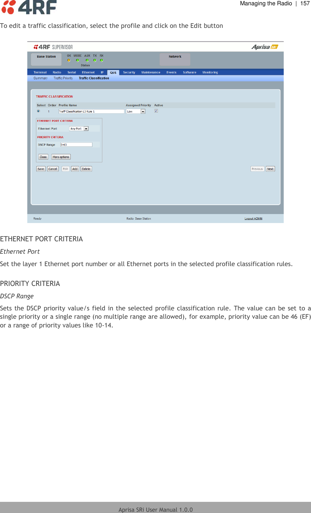  Managing the Radio  |  157  Aprisa SRi User Manual 1.0.0  To edit a traffic classification, select the profile and click on the Edit button    ETHERNET PORT CRITERIA Ethernet Port Set the layer 1 Ethernet port number or all Ethernet ports in the selected profile classification rules.  PRIORITY CRITERIA DSCP Range Sets the DSCP  priority value/s field in the selected  profile classification rule.  The value can be set to a single priority or a single range (no multiple range are allowed), for example, priority value can be 46 (EF) or a range of priority values like 10-14.    