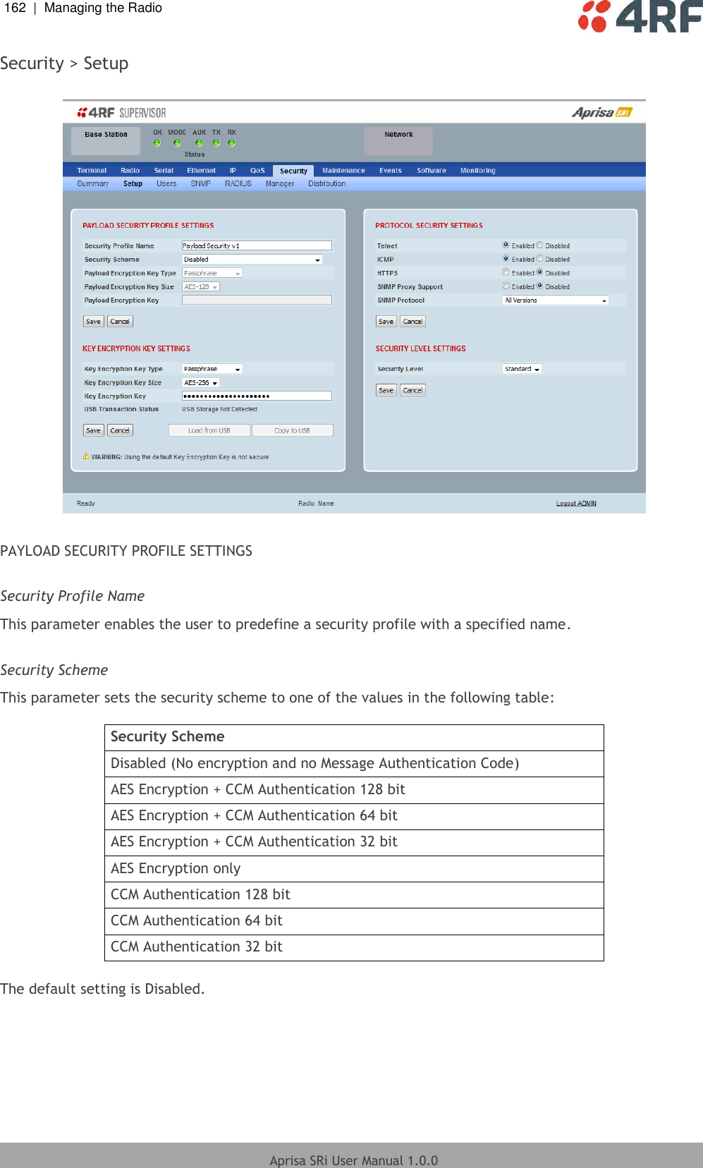 162  |  Managing the Radio   Aprisa SRi User Manual 1.0.0  Security &gt; Setup    PAYLOAD SECURITY PROFILE SETTINGS  Security Profile Name This parameter enables the user to predefine a security profile with a specified name.  Security Scheme This parameter sets the security scheme to one of the values in the following table:  Security Scheme Disabled (No encryption and no Message Authentication Code) AES Encryption + CCM Authentication 128 bit AES Encryption + CCM Authentication 64 bit AES Encryption + CCM Authentication 32 bit AES Encryption only CCM Authentication 128 bit CCM Authentication 64 bit CCM Authentication 32 bit  The default setting is Disabled.  