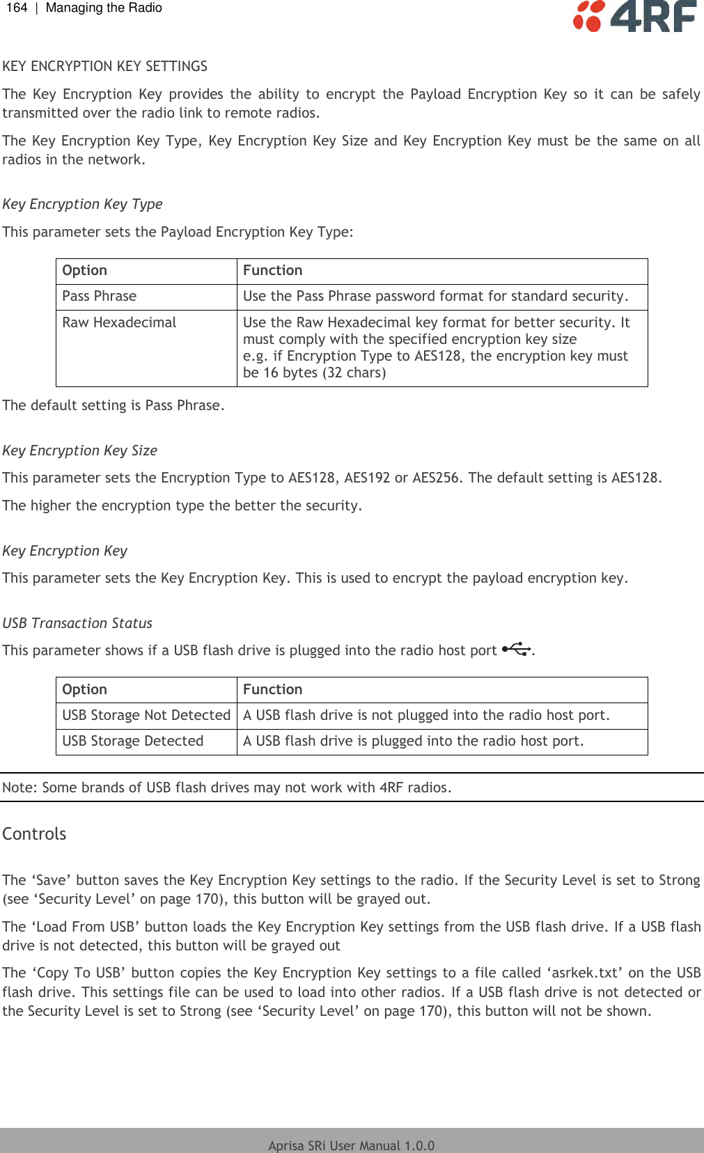 164  |  Managing the Radio   Aprisa SRi User Manual 1.0.0  KEY ENCRYPTION KEY SETTINGS The  Key  Encryption  Key  provides  the  ability  to  encrypt  the  Payload  Encryption  Key  so  it  can  be  safely transmitted over the radio link to remote radios. The Key Encryption Key Type, Key Encryption Key Size and Key Encryption Key  must be the same on all radios in the network.  Key Encryption Key Type This parameter sets the Payload Encryption Key Type:  Option Function Pass Phrase Use the Pass Phrase password format for standard security. Raw Hexadecimal Use the Raw Hexadecimal key format for better security. It must comply with the specified encryption key size e.g. if Encryption Type to AES128, the encryption key must be 16 bytes (32 chars) The default setting is Pass Phrase.  Key Encryption Key Size This parameter sets the Encryption Type to AES128, AES192 or AES256. The default setting is AES128. The higher the encryption type the better the security.  Key Encryption Key This parameter sets the Key Encryption Key. This is used to encrypt the payload encryption key.  USB Transaction Status This parameter shows if a USB flash drive is plugged into the radio host port  .  Option Function USB Storage Not Detected A USB flash drive is not plugged into the radio host port. USB Storage Detected A USB flash drive is plugged into the radio host port.  Note: Some brands of USB flash drives may not work with 4RF radios.  Controls  The ‘Save’ button saves the Key Encryption Key settings to the radio. If the Security Level is set to Strong (see ‘Security Level’ on page 170), this button will be grayed out. The ‘Load From USB’ button loads the Key Encryption Key settings from the USB flash drive. If a USB flash drive is not detected, this button will be grayed out The ‘Copy To USB’ button copies the Key Encryption Key settings to a file called ‘asrkek.txt’ on the USB flash drive. This settings file can be used to load into other radios. If a USB flash drive is not detected or the Security Level is set to Strong (see ‘Security Level’ on page 170), this button will not be shown.    