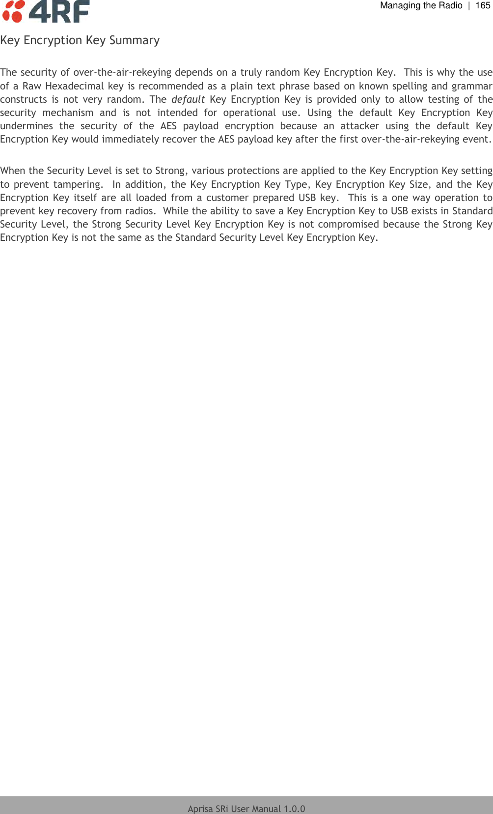  Managing the Radio  |  165  Aprisa SRi User Manual 1.0.0  Key Encryption Key Summary  The security of over-the-air-rekeying depends on a truly random Key Encryption Key.  This is why the use of a Raw Hexadecimal key is recommended as a plain text phrase based on known spelling and grammar constructs  is  not  very  random.  The  default  Key  Encryption  Key  is  provided  only  to  allow  testing  of  the security  mechanism  and  is  not  intended  for  operational  use.  Using  the  default  Key  Encryption  Key undermines  the  security  of  the  AES  payload  encryption  because  an  attacker  using  the  default  Key Encryption Key would immediately recover the AES payload key after the first over-the-air-rekeying event.  When the Security Level is set to Strong, various protections are applied to the Key Encryption Key setting to prevent  tampering.  In addition, the Key Encryption Key Type, Key  Encryption Key Size, and the Key Encryption Key itself are  all loaded from a customer prepared USB  key.   This is a one way operation  to prevent key recovery from radios.  While the ability to save a Key Encryption Key to USB exists in Standard Security Level, the Strong Security Level Key Encryption Key is not compromised because the Strong Key Encryption Key is not the same as the Standard Security Level Key Encryption Key.  