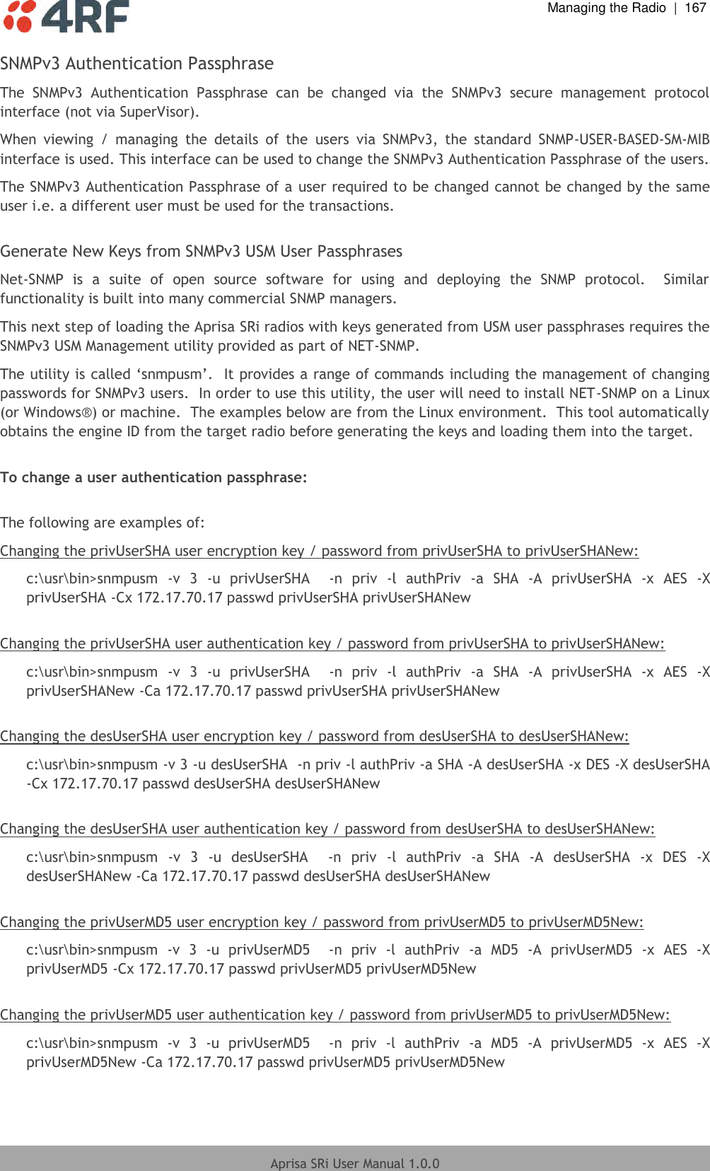  Managing the Radio  |  167  Aprisa SRi User Manual 1.0.0  SNMPv3 Authentication Passphrase The  SNMPv3  Authentication  Passphrase  can  be  changed  via  the  SNMPv3  secure  management  protocol interface (not via SuperVisor). When  viewing  /  managing  the  details  of  the  users  via  SNMPv3,  the  standard  SNMP-USER-BASED-SM-MIB interface is used. This interface can be used to change the SNMPv3 Authentication Passphrase of the users. The SNMPv3 Authentication Passphrase of a user required to be changed cannot be changed by the same user i.e. a different user must be used for the transactions.  Generate New Keys from SNMPv3 USM User Passphrases Net-SNMP  is  a  suite  of  open  source  software  for  using  and  deploying  the  SNMP  protocol.    Similar functionality is built into many commercial SNMP managers. This next step of loading the Aprisa SRi radios with keys generated from USM user passphrases requires the SNMPv3 USM Management utility provided as part of NET-SNMP. The utility is called ‘snmpusm’.  It provides a range of commands including the management of changing passwords for SNMPv3 users.  In order to use this utility, the user will need to install NET-SNMP on a Linux (or Windows®) or machine.  The examples below are from the Linux environment.  This tool automatically obtains the engine ID from the target radio before generating the keys and loading them into the target.  To change a user authentication passphrase:  The following are examples of:  Changing the privUserSHA user encryption key / password from privUserSHA to privUserSHANew: c:\usr\bin&gt;snmpusm  -v  3  -u  privUserSHA    -n  priv  -l  authPriv  -a  SHA  -A  privUserSHA  -x  AES  -X privUserSHA -Cx 172.17.70.17 passwd privUserSHA privUserSHANew  Changing the privUserSHA user authentication key / password from privUserSHA to privUserSHANew: c:\usr\bin&gt;snmpusm  -v  3  -u  privUserSHA    -n  priv  -l  authPriv  -a  SHA  -A  privUserSHA  -x  AES  -X privUserSHANew -Ca 172.17.70.17 passwd privUserSHA privUserSHANew  Changing the desUserSHA user encryption key / password from desUserSHA to desUserSHANew: c:\usr\bin&gt;snmpusm -v 3 -u desUserSHA  -n priv -l authPriv -a SHA -A desUserSHA -x DES -X desUserSHA -Cx 172.17.70.17 passwd desUserSHA desUserSHANew  Changing the desUserSHA user authentication key / password from desUserSHA to desUserSHANew: c:\usr\bin&gt;snmpusm  -v  3  -u  desUserSHA    -n  priv  -l  authPriv  -a  SHA  -A  desUserSHA  -x  DES  -X desUserSHANew -Ca 172.17.70.17 passwd desUserSHA desUserSHANew   Changing the privUserMD5 user encryption key / password from privUserMD5 to privUserMD5New: c:\usr\bin&gt;snmpusm  -v  3  -u  privUserMD5    -n  priv  -l  authPriv  -a  MD5  -A  privUserMD5  -x  AES  -X privUserMD5 -Cx 172.17.70.17 passwd privUserMD5 privUserMD5New  Changing the privUserMD5 user authentication key / password from privUserMD5 to privUserMD5New: c:\usr\bin&gt;snmpusm  -v  3  -u  privUserMD5    -n  priv  -l  authPriv  -a  MD5  -A  privUserMD5  -x  AES  -X privUserMD5New -Ca 172.17.70.17 passwd privUserMD5 privUserMD5New 