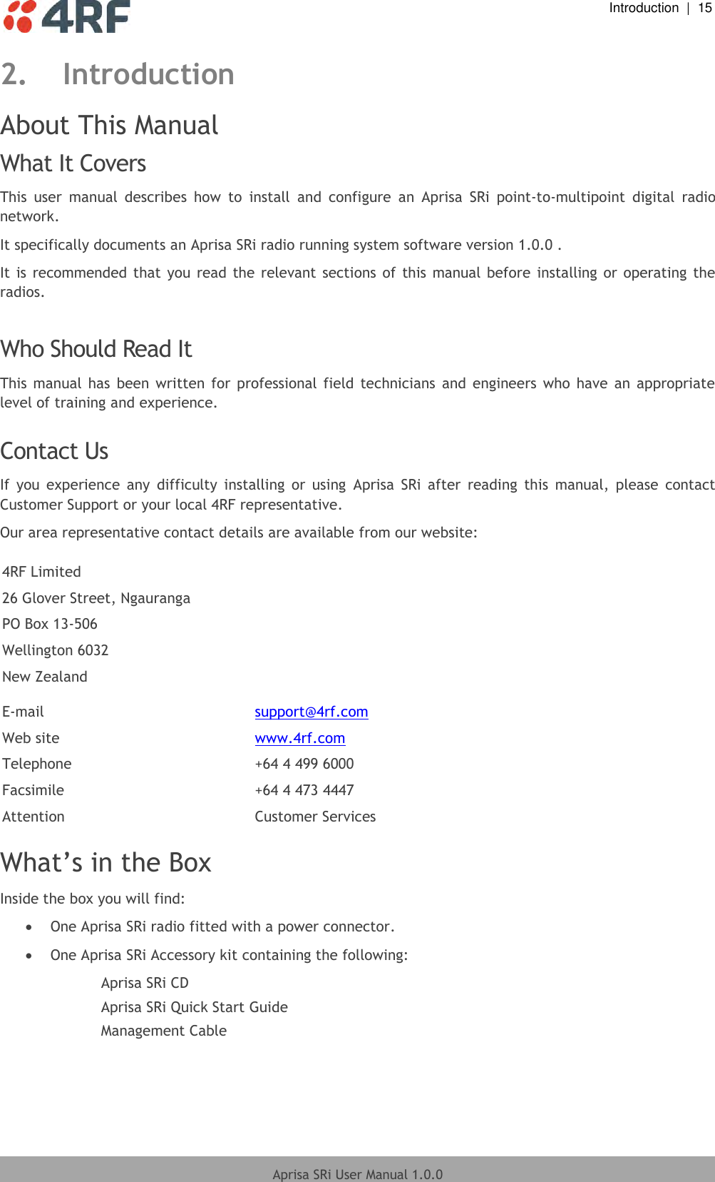  Introduction  |  15  Aprisa SRi User Manual 1.0.0  2. Introduction About This Manual What It Covers This  user  manual  describes  how  to  install  and  configure  an  Aprisa  SRi  point-to-multipoint  digital  radio network. It specifically documents an Aprisa SRi radio running system software version 1.0.0 . It is recommended  that  you  read the  relevant  sections of this  manual before installing or  operating  the radios.  Who Should Read It This  manual  has  been  written  for professional  field  technicians  and  engineers  who  have  an  appropriate level of training and experience.  Contact Us If  you  experience  any  difficulty  installing  or  using  Aprisa  SRi  after  reading  this  manual,  please  contact Customer Support or your local 4RF representative. Our area representative contact details are available from our website:  4RF Limited 26 Glover Street, Ngauranga PO Box 13-506 Wellington 6032 New Zealand  E-mail support@4rf.com Web site www.4rf.com Telephone +64 4 499 6000 Facsimile +64 4 473 4447 Attention Customer Services  What’s in the Box Inside the box you will find:   One Aprisa SRi radio fitted with a power connector.  One Aprisa SRi Accessory kit containing the following: Aprisa SRi CD Aprisa SRi Quick Start Guide Management Cable  