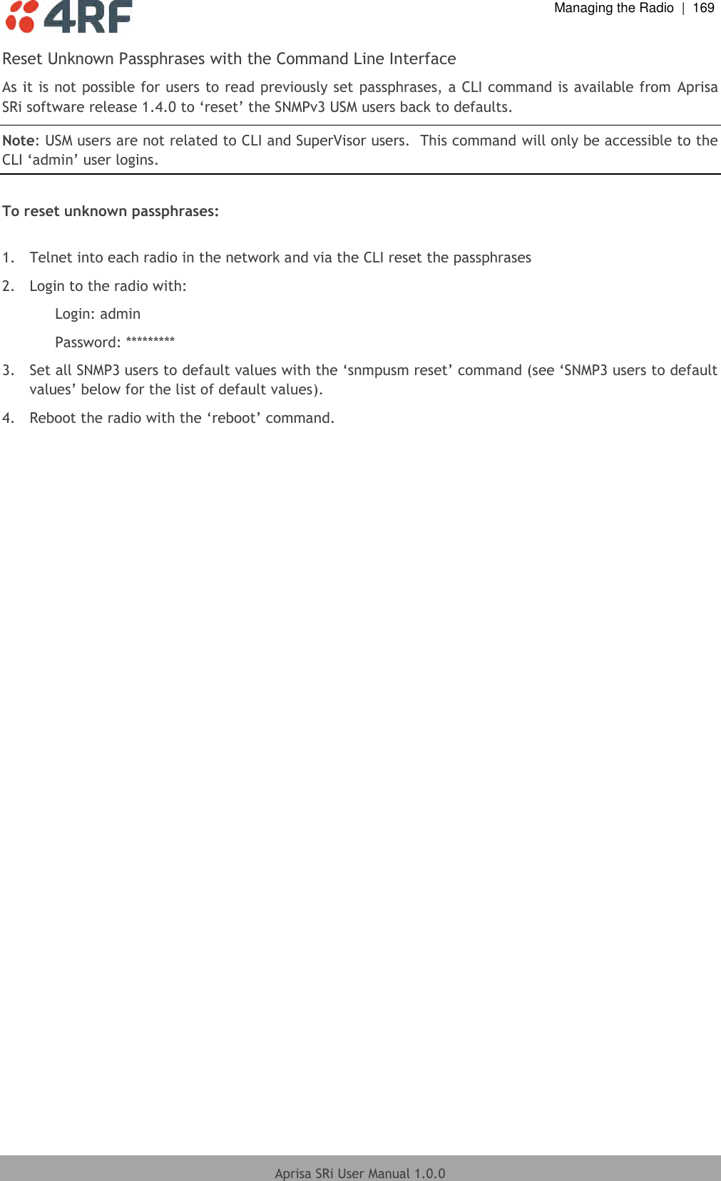  Managing the Radio  |  169  Aprisa SRi User Manual 1.0.0  Reset Unknown Passphrases with the Command Line Interface As it is not possible for users to read previously set passphrases, a CLI command is available from  Aprisa SRi software release 1.4.0 to ‘reset’ the SNMPv3 USM users back to defaults. Note: USM users are not related to CLI and SuperVisor users.  This command will only be accessible to the CLI ‘admin’ user logins.  To reset unknown passphrases:  1.  Telnet into each radio in the network and via the CLI reset the passphrases 2.  Login to the radio with: Login: admin Password: ********* 3.  Set all SNMP3 users to default values with the ‘snmpusm reset’ command (see ‘SNMP3 users to default values’ below for the list of default values). 4.  Reboot the radio with the ‘reboot’ command.    