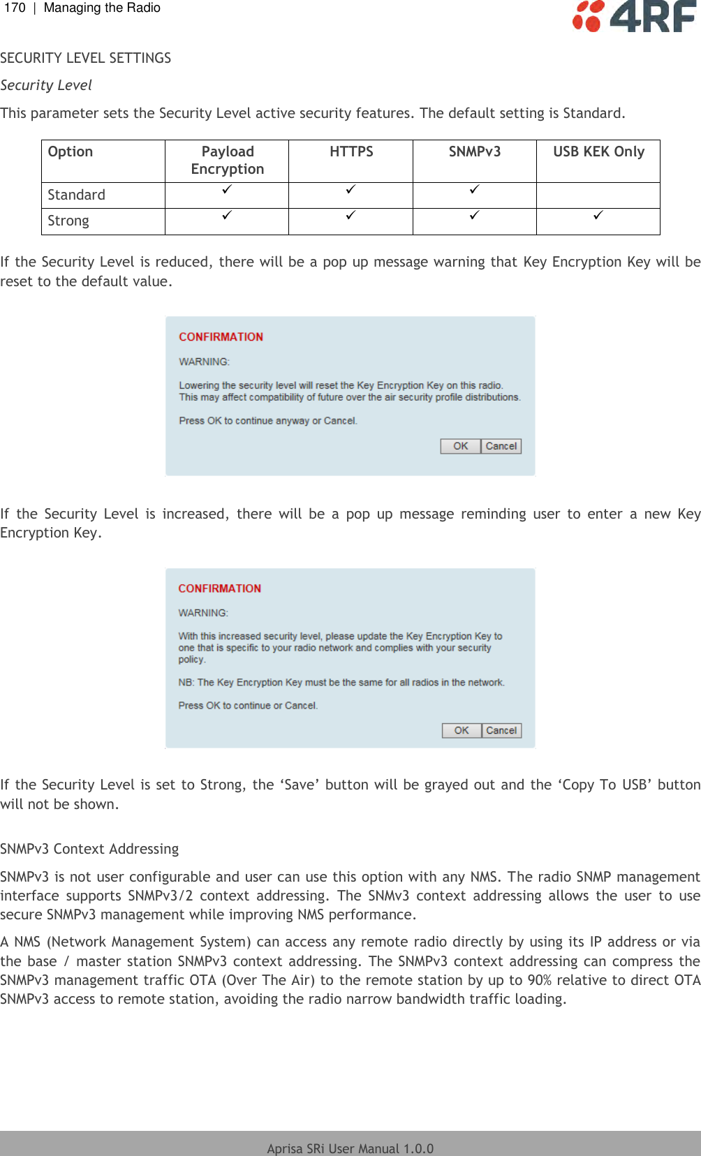 170  |  Managing the Radio   Aprisa SRi User Manual 1.0.0  SECURITY LEVEL SETTINGS Security Level This parameter sets the Security Level active security features. The default setting is Standard.  Option Payload Encryption HTTPS SNMPv3 USB KEK Only Standard     Strong      If the Security Level is reduced, there will be a pop up message warning that  Key Encryption Key will be reset to the default value.     If  the  Security  Level  is  increased,  there  will  be  a  pop  up  message  reminding  user  to  enter  a  new  Key Encryption Key.    If the Security Level is set to Strong, the ‘Save’ button will be grayed out and the ‘Copy To USB’ button will not be shown.  SNMPv3 Context Addressing  SNMPv3 is not user configurable and user can use this option with any NMS. The radio SNMP management interface  supports  SNMPv3/2  context  addressing.  The  SNMv3  context  addressing  allows  the  user  to  use secure SNMPv3 management while improving NMS performance. A NMS (Network Management System) can access any remote radio directly by using its IP address or via the base / master station SNMPv3 context addressing. The SNMPv3 context addressing can compress the SNMPv3 management traffic OTA (Over The Air) to the remote station by up to 90% relative to direct OTA SNMPv3 access to remote station, avoiding the radio narrow bandwidth traffic loading.     