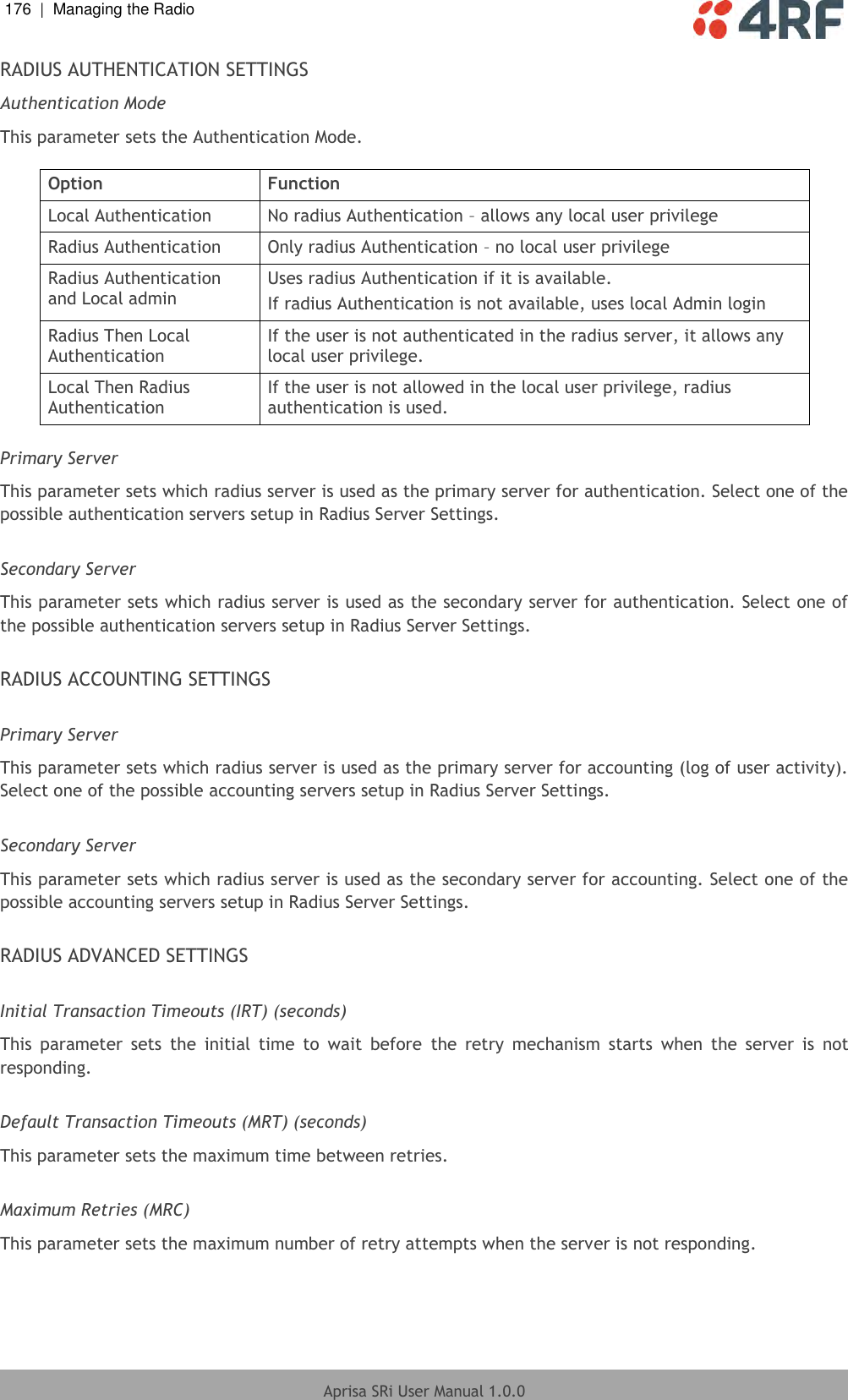 176  |  Managing the Radio   Aprisa SRi User Manual 1.0.0  RADIUS AUTHENTICATION SETTINGS Authentication Mode This parameter sets the Authentication Mode.  Option Function Local Authentication No radius Authentication – allows any local user privilege Radius Authentication Only radius Authentication – no local user privilege Radius Authentication and Local admin Uses radius Authentication if it is available. If radius Authentication is not available, uses local Admin login Radius Then Local Authentication If the user is not authenticated in the radius server, it allows any local user privilege. Local Then Radius Authentication If the user is not allowed in the local user privilege, radius authentication is used.  Primary Server This parameter sets which radius server is used as the primary server for authentication. Select one of the possible authentication servers setup in Radius Server Settings.  Secondary Server This parameter sets which radius server is used as the secondary server for authentication. Select one of the possible authentication servers setup in Radius Server Settings.  RADIUS ACCOUNTING SETTINGS  Primary Server This parameter sets which radius server is used as the primary server for accounting (log of user activity). Select one of the possible accounting servers setup in Radius Server Settings.  Secondary Server This parameter sets which radius server is used as the secondary server for accounting. Select one of the possible accounting servers setup in Radius Server Settings.  RADIUS ADVANCED SETTINGS  Initial Transaction Timeouts (IRT) (seconds) This  parameter  sets  the  initial  time  to  wait  before  the  retry  mechanism  starts  when  the  server  is  not responding.  Default Transaction Timeouts (MRT) (seconds) This parameter sets the maximum time between retries.  Maximum Retries (MRC) This parameter sets the maximum number of retry attempts when the server is not responding.    