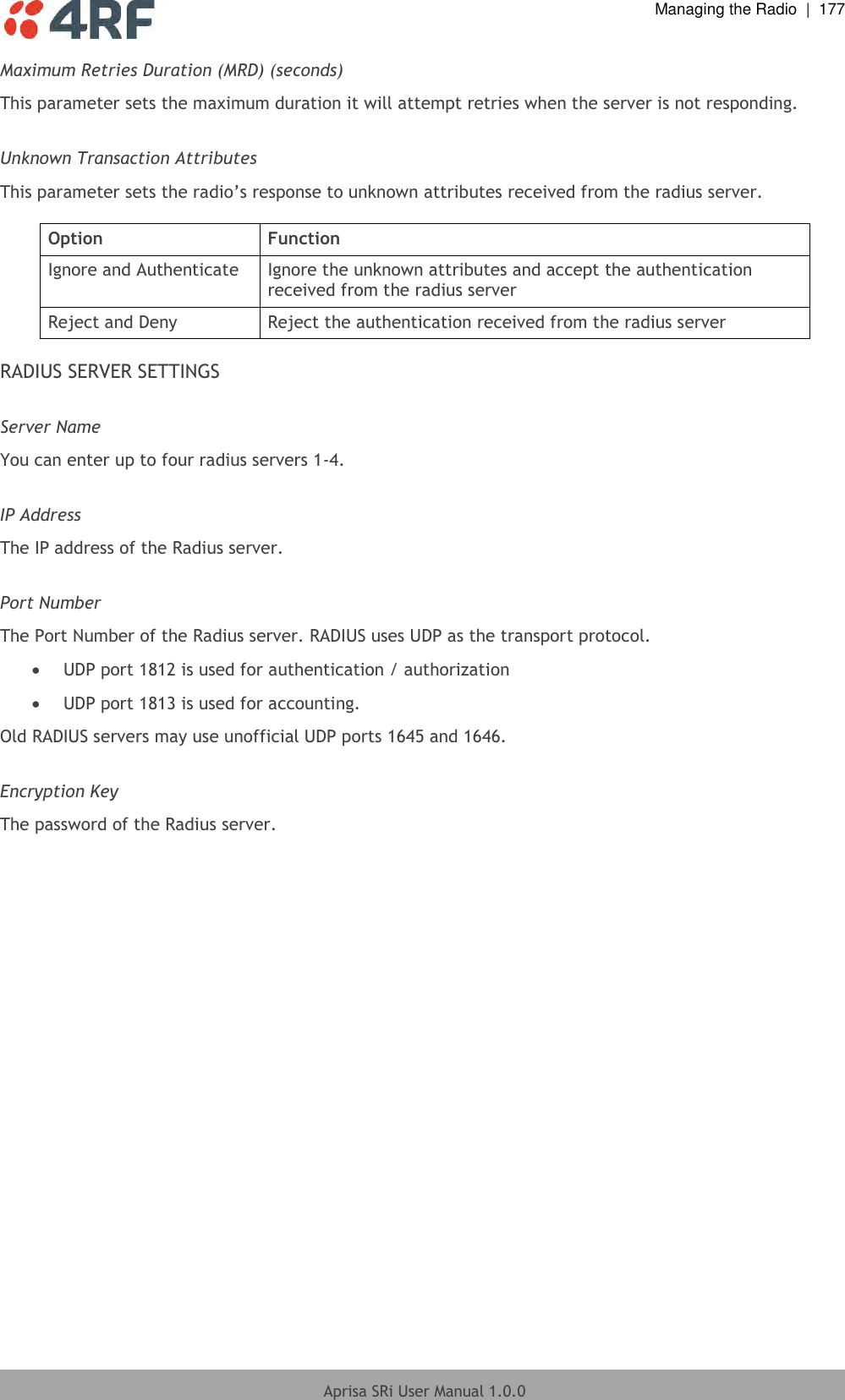  Managing the Radio  |  177  Aprisa SRi User Manual 1.0.0  Maximum Retries Duration (MRD) (seconds) This parameter sets the maximum duration it will attempt retries when the server is not responding.  Unknown Transaction Attributes This parameter sets the radio’s response to unknown attributes received from the radius server.  Option Function Ignore and Authenticate Ignore the unknown attributes and accept the authentication received from the radius server Reject and Deny Reject the authentication received from the radius server  RADIUS SERVER SETTINGS  Server Name You can enter up to four radius servers 1-4.  IP Address The IP address of the Radius server.  Port Number The Port Number of the Radius server. RADIUS uses UDP as the transport protocol.  UDP port 1812 is used for authentication / authorization  UDP port 1813 is used for accounting. Old RADIUS servers may use unofficial UDP ports 1645 and 1646.  Encryption Key The password of the Radius server.  