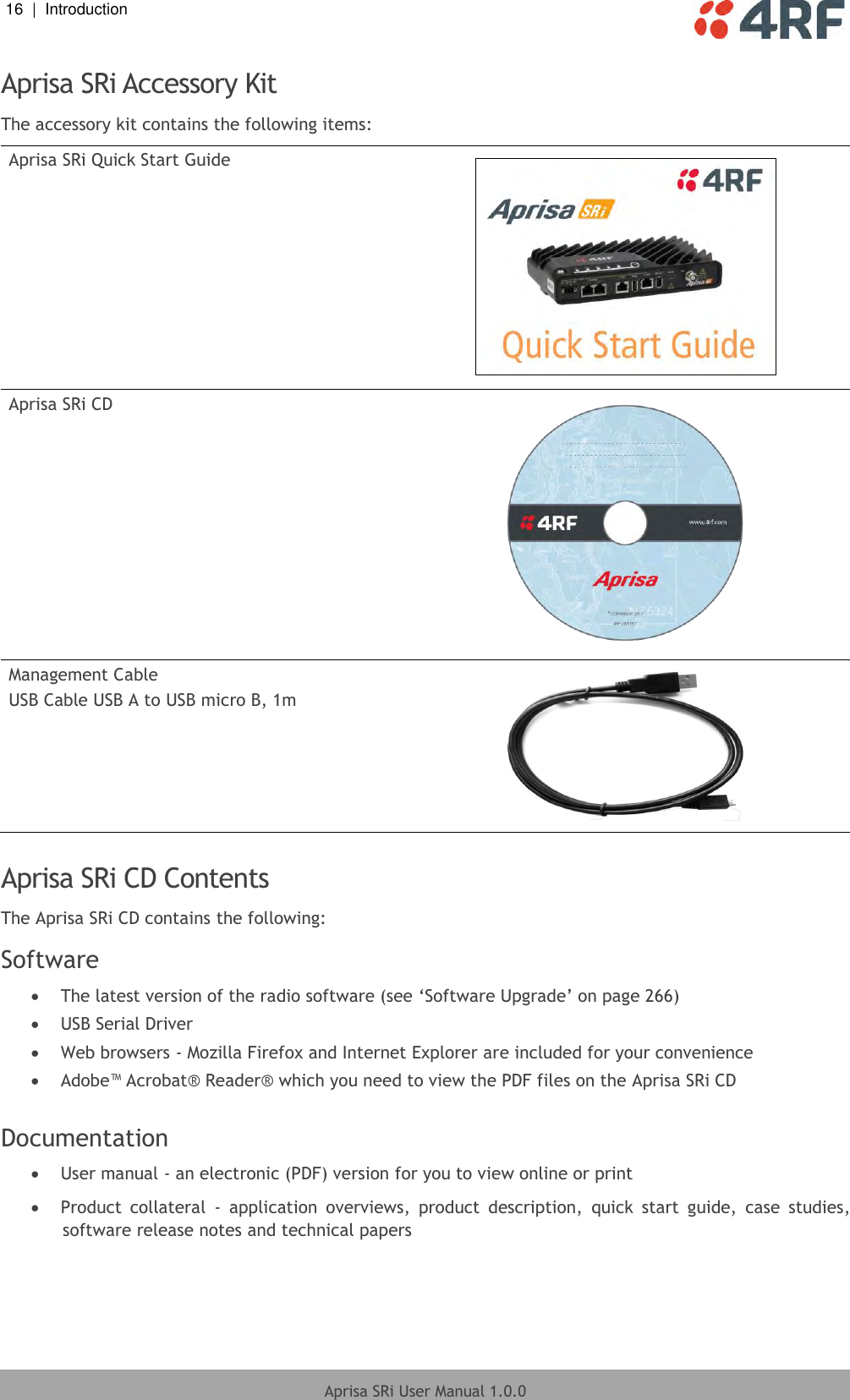 16  |  Introduction   Aprisa SRi User Manual 1.0.0  Aprisa SRi Accessory Kit The accessory kit contains the following items: Aprisa SRi Quick Start Guide  Aprisa SRi CD  Management Cable USB Cable USB A to USB micro B, 1m   Aprisa SRi CD Contents The Aprisa SRi CD contains the following: Software  The latest version of the radio software (see ‘Software Upgrade’ on page 266)  USB Serial Driver  Web browsers - Mozilla Firefox and Internet Explorer are included for your convenience  Adobe™ Acrobat® Reader® which you need to view the PDF files on the Aprisa SRi CD  Documentation  User manual - an electronic (PDF) version for you to view online or print  Product  collateral  -  application  overviews,  product  description,  quick  start  guide,  case  studies, software release notes and technical papers  