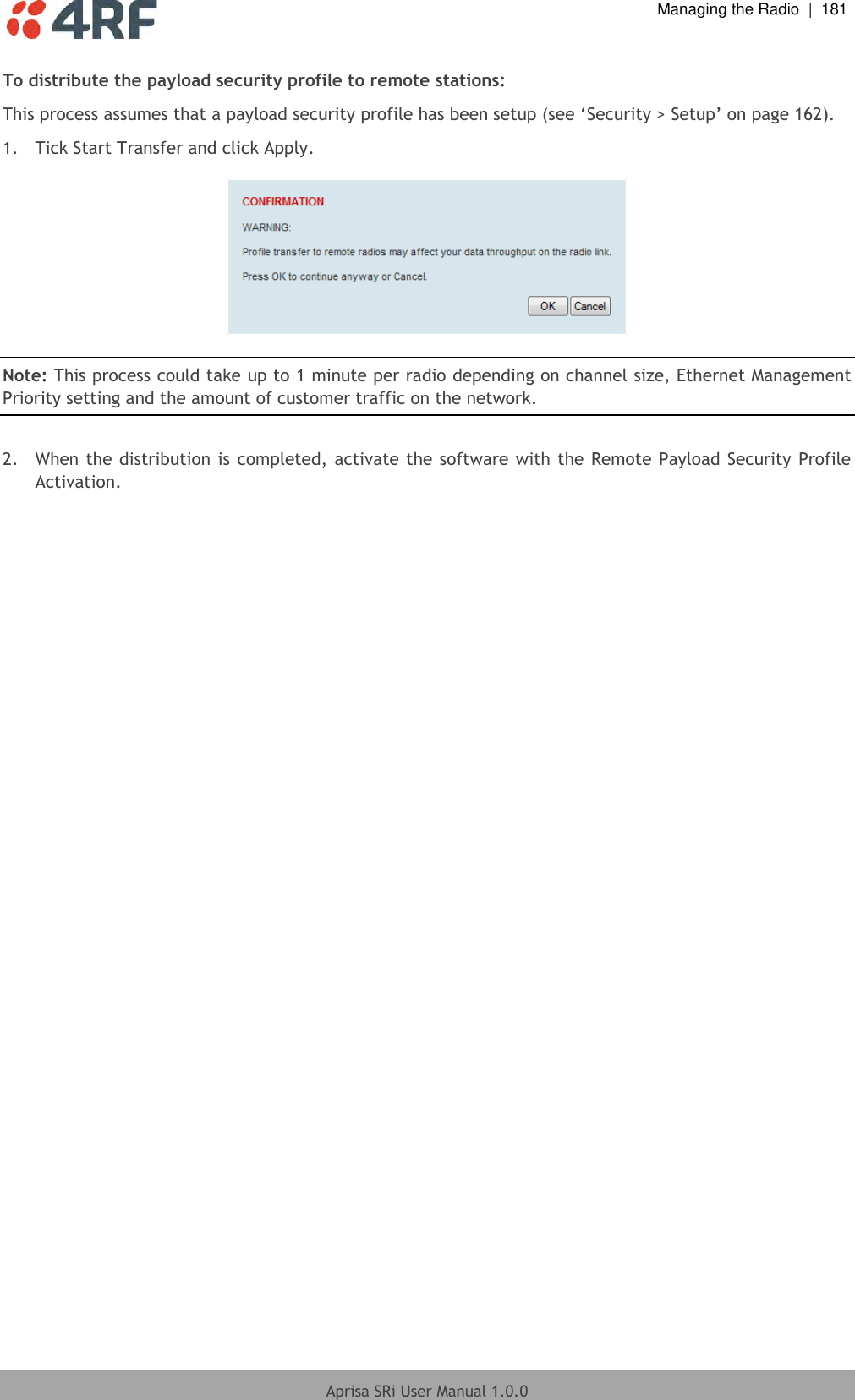  Managing the Radio  |  181  Aprisa SRi User Manual 1.0.0  To distribute the payload security profile to remote stations: This process assumes that a payload security profile has been setup (see ‘Security &gt; Setup’ on page 162). 1.  Tick Start Transfer and click Apply.    Note: This process could take up to 1 minute per radio depending on channel size, Ethernet Management Priority setting and the amount of customer traffic on the network.  2.  When the distribution is completed, activate the software with the Remote Payload Security Profile Activation.  