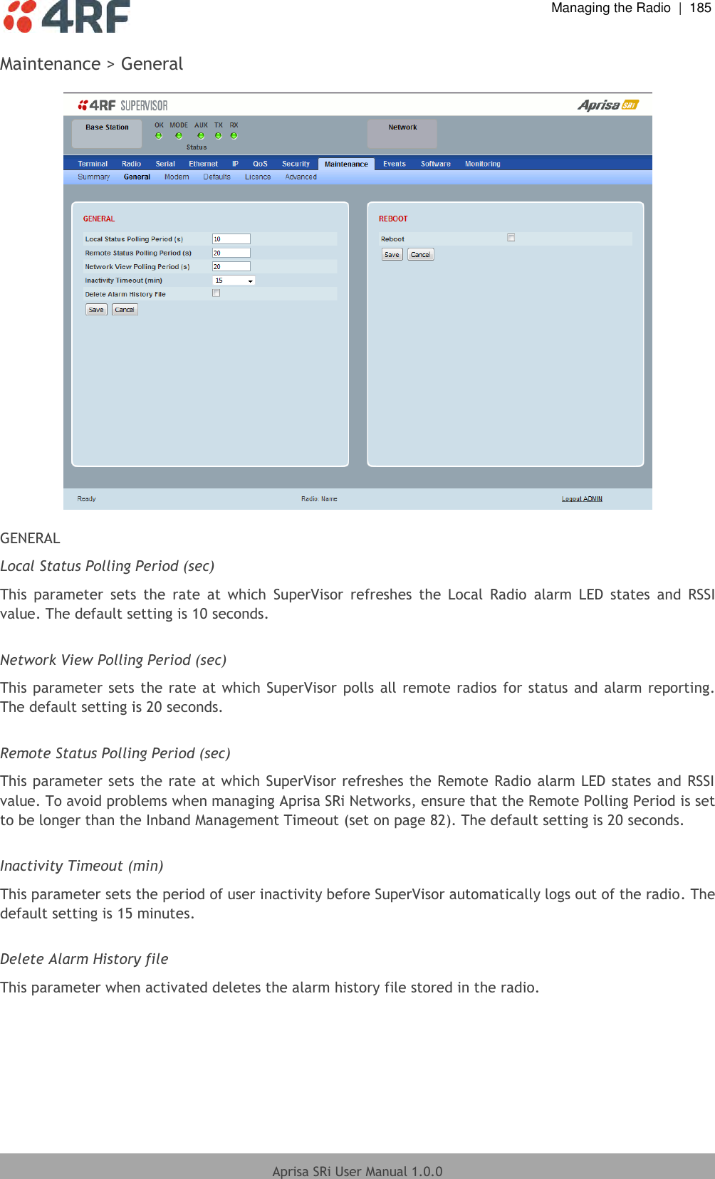  Managing the Radio  |  185  Aprisa SRi User Manual 1.0.0  Maintenance &gt; General    GENERAL Local Status Polling Period (sec) This  parameter  sets  the  rate  at  which  SuperVisor  refreshes  the  Local  Radio  alarm  LED  states  and  RSSI value. The default setting is 10 seconds.  Network View Polling Period (sec) This parameter sets the rate at which SuperVisor  polls all remote radios for status and  alarm reporting. The default setting is 20 seconds.  Remote Status Polling Period (sec) This parameter sets the rate at which SuperVisor refreshes the Remote Radio alarm LED states and RSSI value. To avoid problems when managing Aprisa SRi Networks, ensure that the Remote Polling Period is set to be longer than the Inband Management Timeout (set on page 82). The default setting is 20 seconds.  Inactivity Timeout (min) This parameter sets the period of user inactivity before SuperVisor automatically logs out of the radio. The default setting is 15 minutes.  Delete Alarm History file This parameter when activated deletes the alarm history file stored in the radio.  