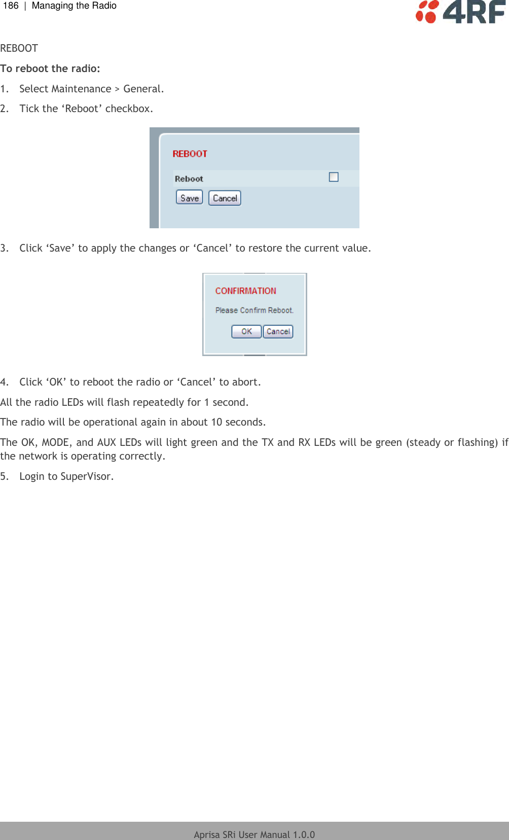 186  |  Managing the Radio   Aprisa SRi User Manual 1.0.0  REBOOT To reboot the radio: 1.  Select Maintenance &gt; General. 2.  Tick the ‘Reboot’ checkbox.    3.  Click ‘Save’ to apply the changes or ‘Cancel’ to restore the current value.    4.  Click ‘OK’ to reboot the radio or ‘Cancel’ to abort. All the radio LEDs will flash repeatedly for 1 second. The radio will be operational again in about 10 seconds. The OK, MODE, and AUX LEDs will light green and the TX and RX LEDs will be green (steady or flashing) if the network is operating correctly. 5.  Login to SuperVisor.  