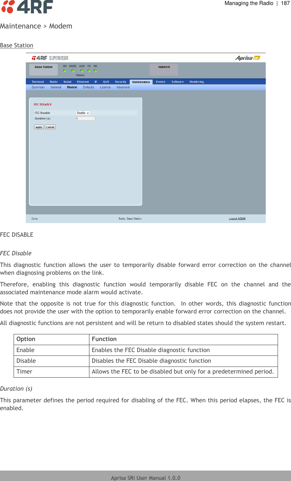  Managing the Radio  |  187  Aprisa SRi User Manual 1.0.0  Maintenance &gt; Modem  Base Station   FEC DISABLE  FEC Disable This  diagnostic  function  allows  the  user  to  temporarily  disable  forward  error  correction  on  the  channel when diagnosing problems on the link. Therefore,  enabling  this  diagnostic  function  would  temporarily  disable  FEC  on  the  channel  and  the associated maintenance mode alarm would activate. Note that  the opposite is  not true for this diagnostic  function.   In  other  words,  this  diagnostic function does not provide the user with the option to temporarily enable forward error correction on the channel. All diagnostic functions are not persistent and will be return to disabled states should the system restart.  Option Function Enable Enables the FEC Disable diagnostic function Disable Disables the FEC Disable diagnostic function Timer Allows the FEC to be disabled but only for a predetermined period.  Duration (s) This parameter defines the period required for disabling of the FEC. When this period elapses, the FEC is enabled.    