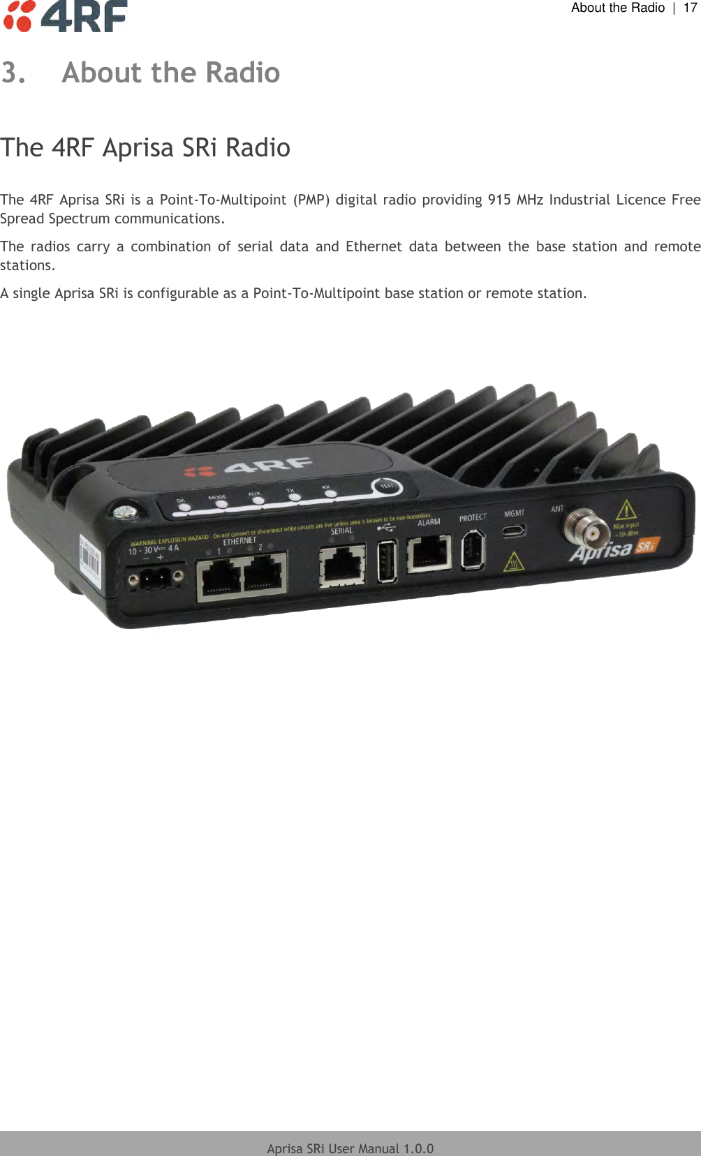  About the Radio  |  17  Aprisa SRi User Manual 1.0.0  3. About the Radio  The 4RF Aprisa SRi Radio  The 4RF Aprisa SRi is a Point-To-Multipoint  (PMP) digital radio providing 915 MHz Industrial Licence Free Spread Spectrum communications. The  radios  carry  a  combination  of  serial  data  and  Ethernet  data  between  the  base  station  and  remote stations. A single Aprisa SRi is configurable as a Point-To-Multipoint base station or remote station.           