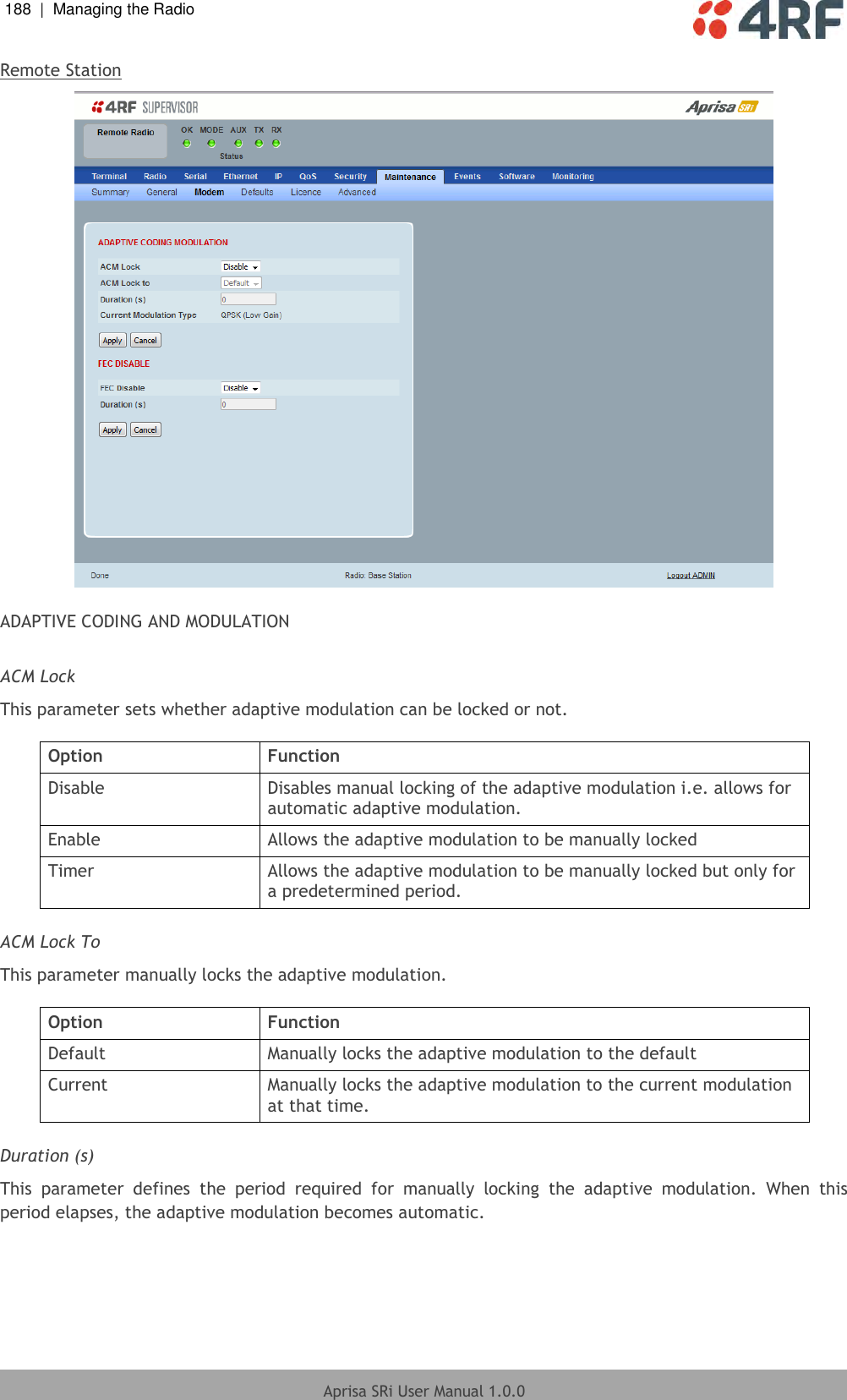 188  |  Managing the Radio   Aprisa SRi User Manual 1.0.0  Remote Station   ADAPTIVE CODING AND MODULATION  ACM Lock This parameter sets whether adaptive modulation can be locked or not.  Option Function Disable Disables manual locking of the adaptive modulation i.e. allows for automatic adaptive modulation. Enable Allows the adaptive modulation to be manually locked Timer Allows the adaptive modulation to be manually locked but only for a predetermined period.  ACM Lock To This parameter manually locks the adaptive modulation.  Option Function Default Manually locks the adaptive modulation to the default Current Manually locks the adaptive modulation to the current modulation at that time.  Duration (s) This  parameter  defines  the  period  required  for  manually  locking  the  adaptive  modulation.  When  this period elapses, the adaptive modulation becomes automatic.  