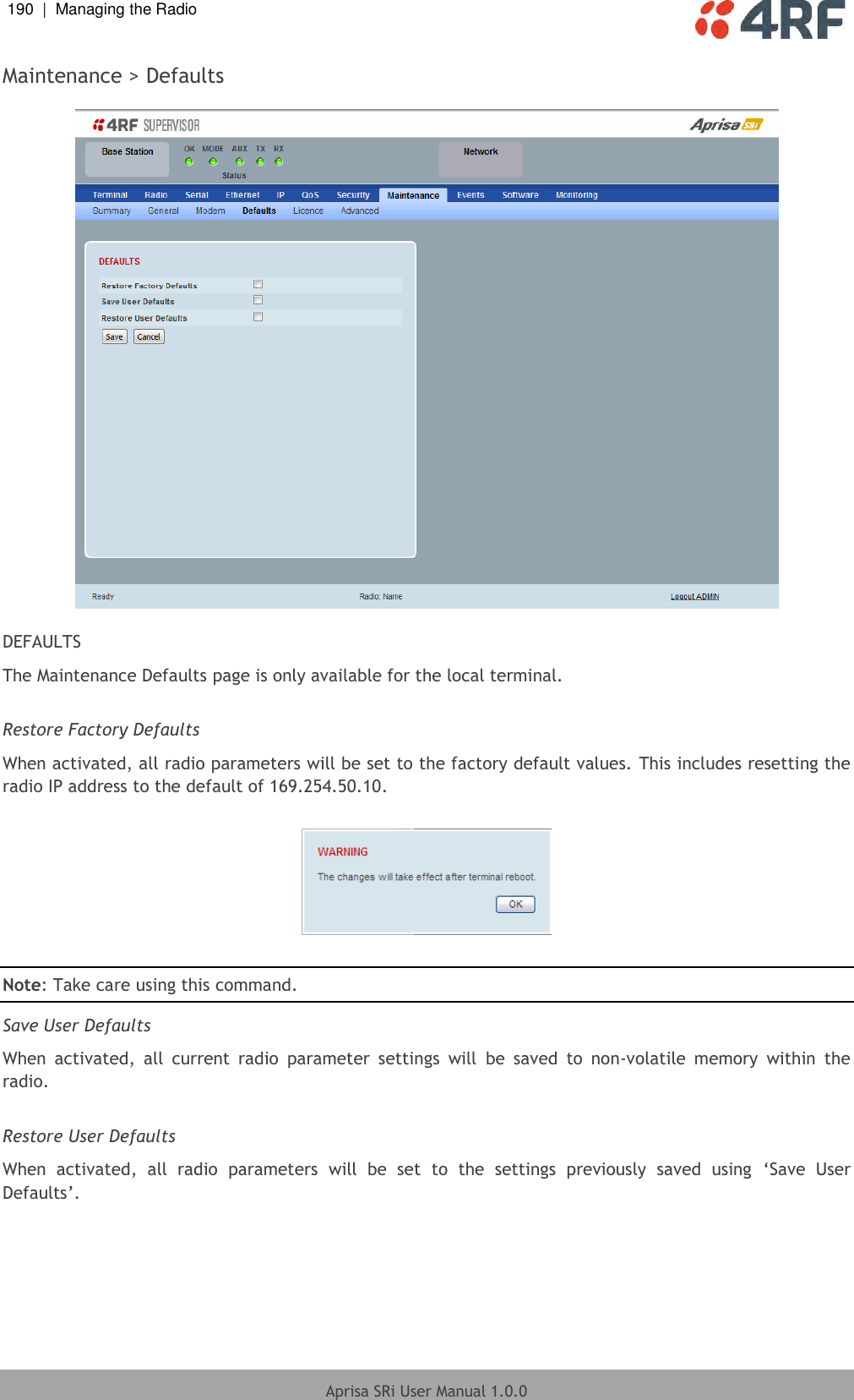 190  |  Managing the Radio   Aprisa SRi User Manual 1.0.0  Maintenance &gt; Defaults    DEFAULTS The Maintenance Defaults page is only available for the local terminal.  Restore Factory Defaults When activated, all radio parameters will be set to the factory default values. This includes resetting the radio IP address to the default of 169.254.50.10.    Note: Take care using this command.  Save User Defaults When  activated,  all  current  radio  parameter  settings  will  be  saved  to  non-volatile  memory  within  the radio.  Restore User Defaults When  activated,  all  radio  parameters  will  be  set  to  the  settings  previously  saved  using  ‘Save  User Defaults’.  