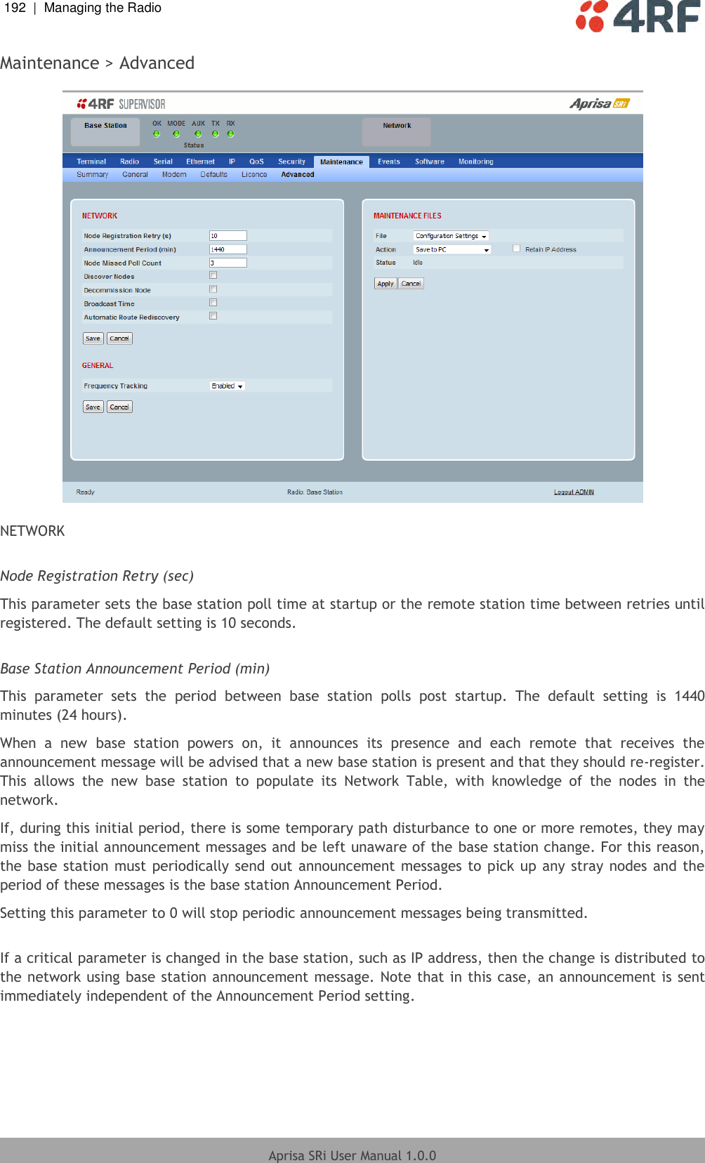 192  |  Managing the Radio   Aprisa SRi User Manual 1.0.0  Maintenance &gt; Advanced    NETWORK  Node Registration Retry (sec) This parameter sets the base station poll time at startup or the remote station time between retries until registered. The default setting is 10 seconds.  Base Station Announcement Period (min) This  parameter  sets  the  period  between  base  station  polls  post  startup.  The  default  setting  is  1440 minutes (24 hours). When  a  new  base  station  powers  on,  it  announces  its  presence  and  each  remote  that  receives  the announcement message will be advised that a new base station is present and that they should re-register. This  allows  the  new  base  station  to  populate  its  Network  Table,  with  knowledge  of  the  nodes  in  the network. If, during this initial period, there is some temporary path disturbance to one or more remotes, they may miss the initial announcement messages and be left unaware of the base station change. For this reason, the base station must periodically send out announcement messages  to pick up any stray  nodes and the period of these messages is the base station Announcement Period. Setting this parameter to 0 will stop periodic announcement messages being transmitted.  If a critical parameter is changed in the base station, such as IP address, then the change is distributed to the network using base station announcement message. Note that in this case, an announcement is sent immediately independent of the Announcement Period setting.  