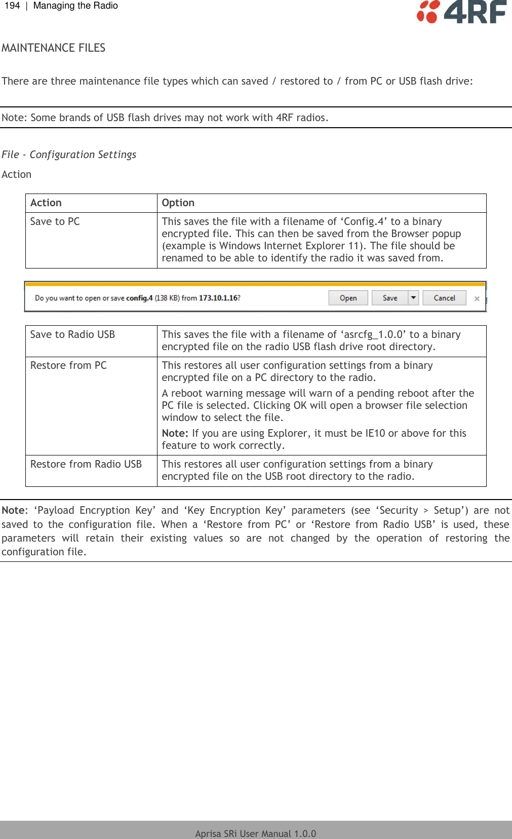 194  |  Managing the Radio   Aprisa SRi User Manual 1.0.0  MAINTENANCE FILES  There are three maintenance file types which can saved / restored to / from PC or USB flash drive:  Note: Some brands of USB flash drives may not work with 4RF radios.  File - Configuration Settings Action  Action Option Save to PC This saves the file with a filename of ‘Config.4’ to a binary encrypted file. This can then be saved from the Browser popup (example is Windows Internet Explorer 11). The file should be renamed to be able to identify the radio it was saved from.    Save to Radio USB This saves the file with a filename of ‘asrcfg_1.0.0’ to a binary encrypted file on the radio USB flash drive root directory. Restore from PC This restores all user configuration settings from a binary encrypted file on a PC directory to the radio. A reboot warning message will warn of a pending reboot after the PC file is selected. Clicking OK will open a browser file selection window to select the file.  Note: If you are using Explorer, it must be IE10 or above for this feature to work correctly. Restore from Radio USB This restores all user configuration settings from a binary encrypted file on the USB root directory to the radio.  Note:  ‘Payload  Encryption  Key’  and  ‘Key  Encryption  Key’  parameters  (see  ‘Security  &gt;  Setup’)  are  not saved  to  the  configuration  file.  When  a  ‘Restore  from  PC’  or  ‘Restore  from  Radio  USB’  is  used,  these parameters  will  retain  their  existing  values  so  are  not  changed  by  the  operation  of  restoring  the configuration file.    