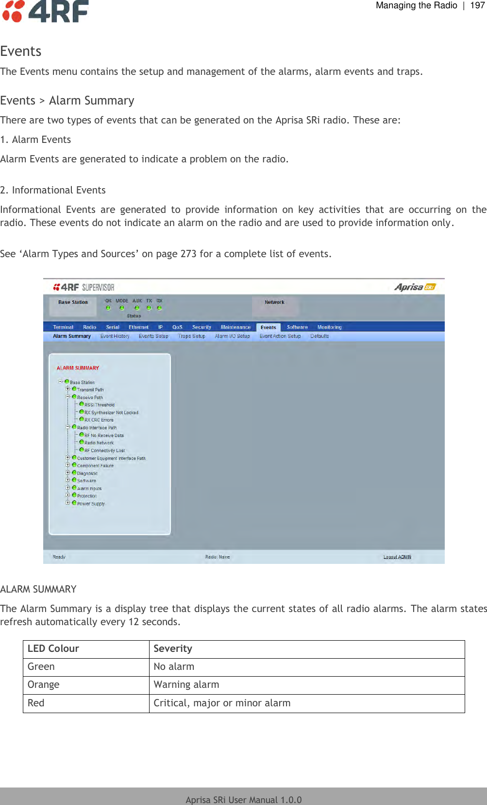  Managing the Radio  |  197  Aprisa SRi User Manual 1.0.0  Events The Events menu contains the setup and management of the alarms, alarm events and traps.  Events &gt; Alarm Summary There are two types of events that can be generated on the Aprisa SRi radio. These are: 1. Alarm Events Alarm Events are generated to indicate a problem on the radio.  2. Informational Events Informational  Events  are  generated  to  provide  information  on  key  activities  that  are  occurring  on  the radio. These events do not indicate an alarm on the radio and are used to provide information only.  See ‘Alarm Types and Sources’ on page 273 for a complete list of events.    ALARM SUMMARY The Alarm Summary is a display tree that displays the current states of all radio alarms. The alarm states refresh automatically every 12 seconds.  LED Colour Severity Green No alarm Orange Warning alarm Red Critical, major or minor alarm  